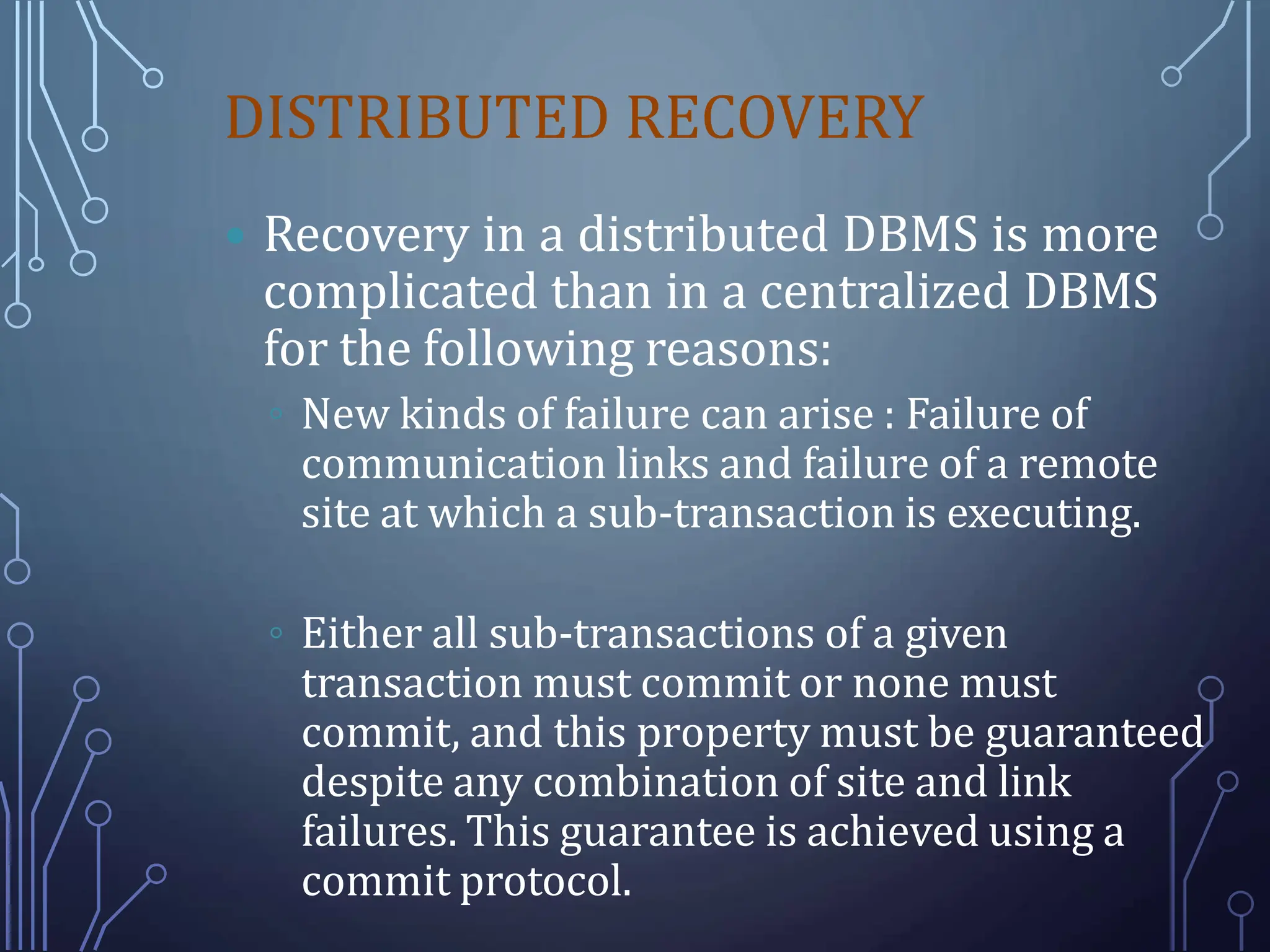 DISTRIBUTED RECOVERY
 Recovery in a distributed DBMS is more
complicated than in a centralized DBMS
for the following reasons:
◦ New kinds of failure can arise : Failure of
communication links and failure of a remote
site at which a sub-transaction is executing.
◦ Either all sub-transactions of a given
transaction must commit or none must
commit, and this property must be guaranteed
despite any combination of site and link
failures. This guarantee is achieved using a
commit protocol.
 