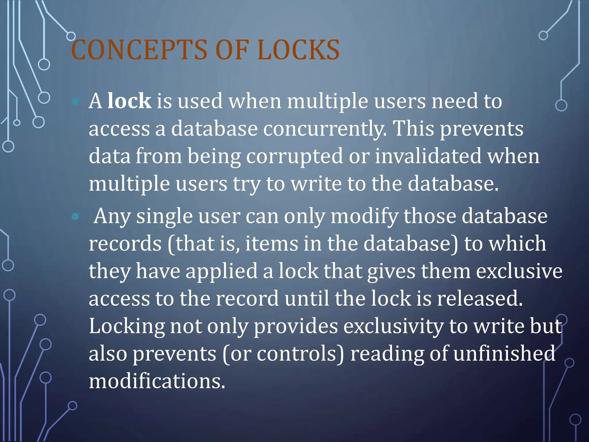 CONCEPTS OF LOCKS
 A lock is used when multiple users need to
access a database concurrently. This prevents
data from being corrupted or invalidated when
multiple users try to write to the database.
 Any single user can only modify those database
records (that is, items in the database) to which
they have applied a lock that gives them exclusive
access to the record until the lock is released.
Locking not only provides exclusivity to write but
also prevents (or controls) reading of unfinished
modifications.
 