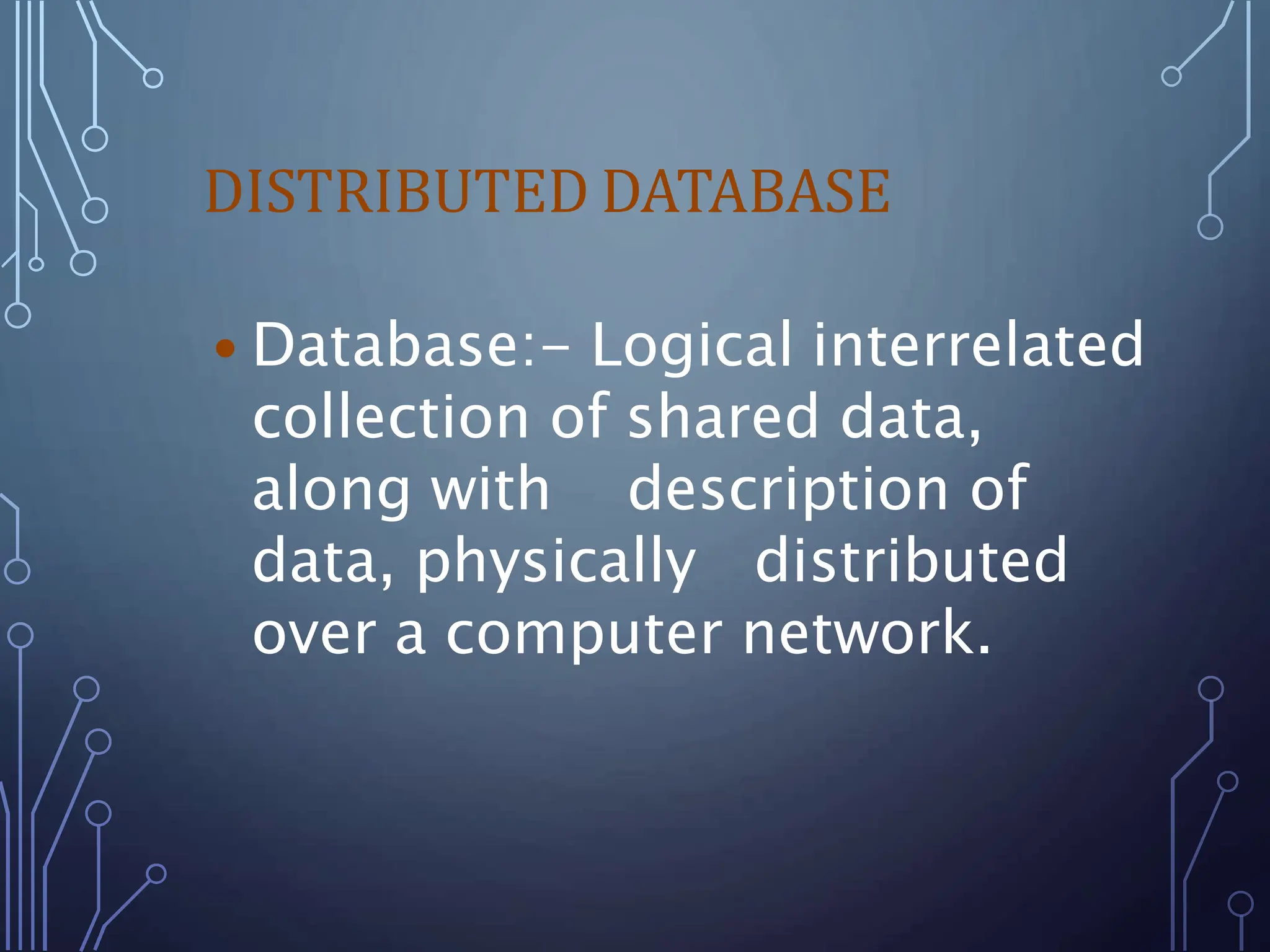 DISTRIBUTED DATABASE
 Database:- Logical interrelated
collection of shared data,
along with description of
data, physically distributed
over a computer network.
 