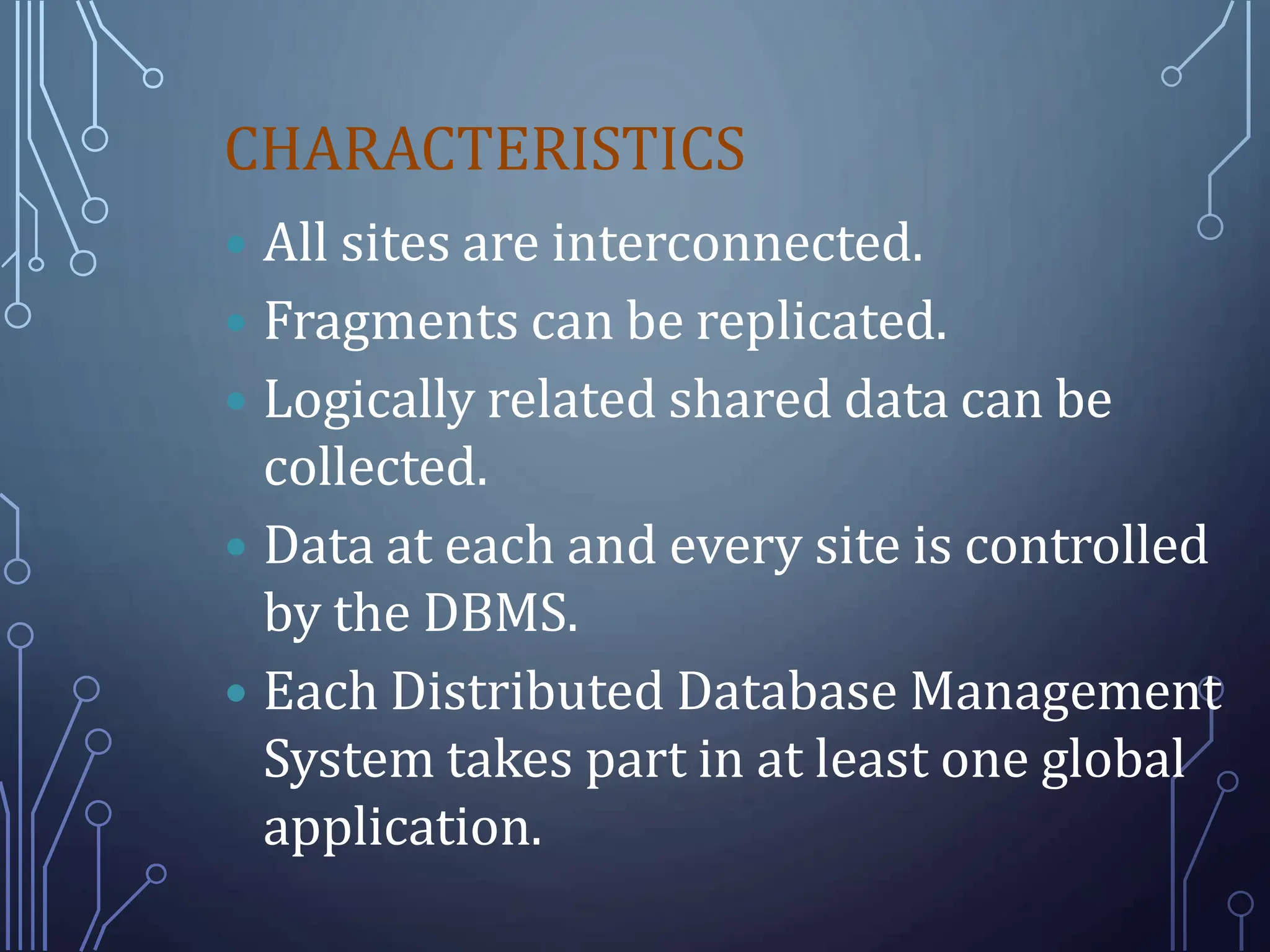 CHARACTERISTICS
 All sites are interconnected.
 Fragments can be replicated.
 Logically related shared data can be
collected.
 Data at each and every site is controlled
by the DBMS.
 Each Distributed Database Management
System takes part in at least one global
application.
 