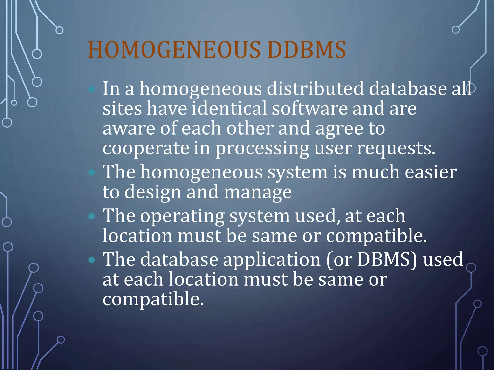 HOMOGENEOUS DDBMS
 In a homogeneous distributed database all
sites have identical software and are
aware of each other and agree to
cooperate in processing user requests.
 The homogeneous system is much easier
to design and manage
 The operating system used, at each
location must be same or compatible.
 The database application (or DBMS) used
at each location must be same or
compatible.
 