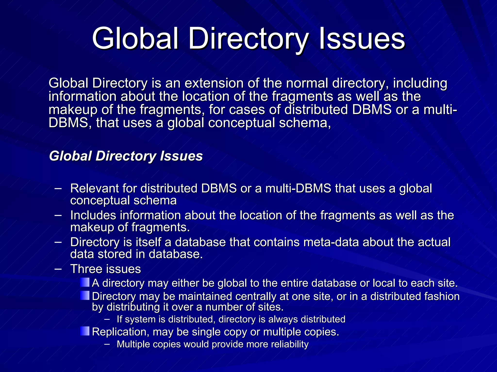 Global Directory Issues Global Directory is an extension of the normal directory, including information about the location of the fragments as well as the makeup of the fragments, for cases of distributed DBMS or a multi-DBMS, that uses a global conceptual schema, Global Directory Issues Relevant for distributed DBMS or a multi-DBMS that uses a global conceptual schema Includes information about the location of the fragments as well as the makeup of fragments. Directory is itself a database that contains meta-data about the actual data stored in database. Three issues  A directory may either be global to the entire database or local to each site. Directory may be maintained centrally at one site, or in a distributed fashion by distributing it over a number of sites. If system is distributed, directory is always distributed Replication, may be single copy or multiple copies. Multiple copies would provide more reliability 
