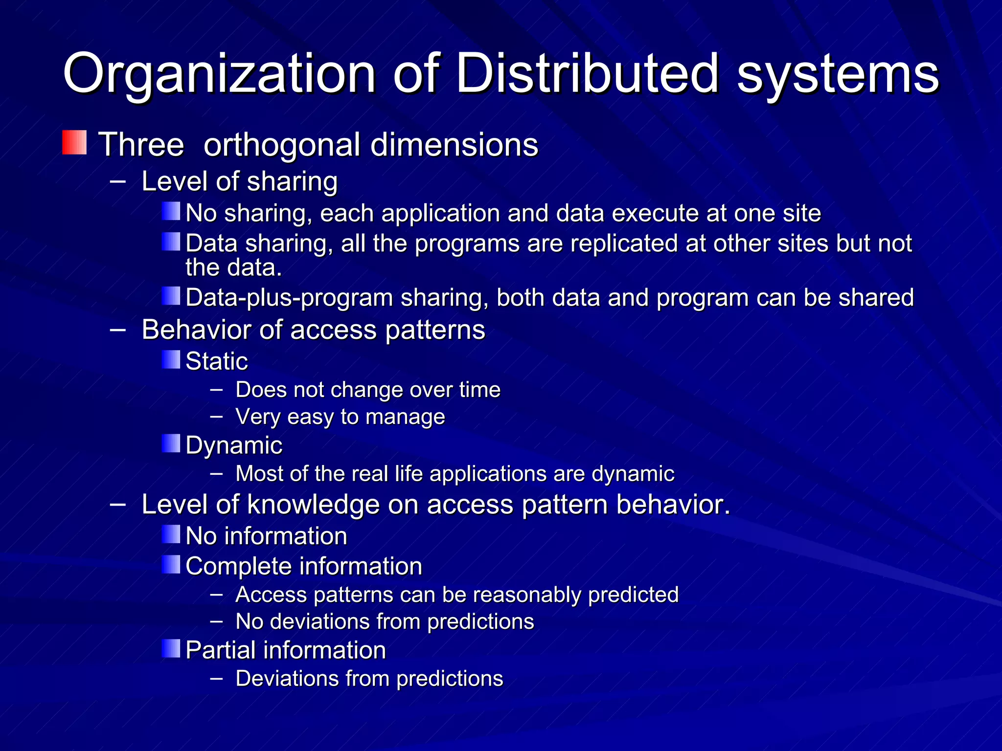 Organization of Distributed systems Three  orthogonal dimensions Level of sharing No sharing, each application and data execute at one site Data sharing, all the programs are replicated at other sites but not the data. Data-plus-program sharing, both data and program can be shared Behavior of access patterns Static Does not change over time Very easy to manage Dynamic Most of the real life applications are dynamic Level of knowledge on access pattern behavior. No information Complete information Access patterns can be reasonably predicted No deviations from predictions Partial information Deviations from predictions 
