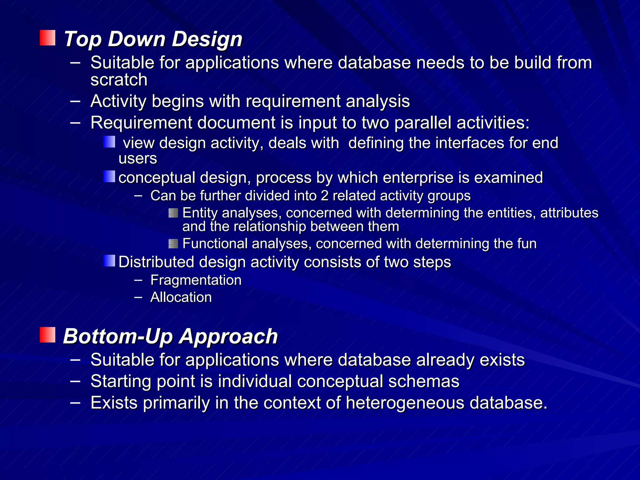 Top Down Design  Suitable for applications where database needs to be build from scratch Activity begins with requirement analysis Requirement document is input to two parallel activities: view design activity, deals with  defining the interfaces for end users  conceptual design, process by which enterprise is examined Can be further divided into 2 related activity groups Entity analyses, concerned with determining the entities, attributes and the relationship between them Functional analyses, concerned with determining the fun Distributed design activity consists of two steps Fragmentation Allocation Bottom-Up Approach Suitable for applications where database already exists Starting point is individual conceptual schemas Exists primarily in the context of heterogeneous database. 