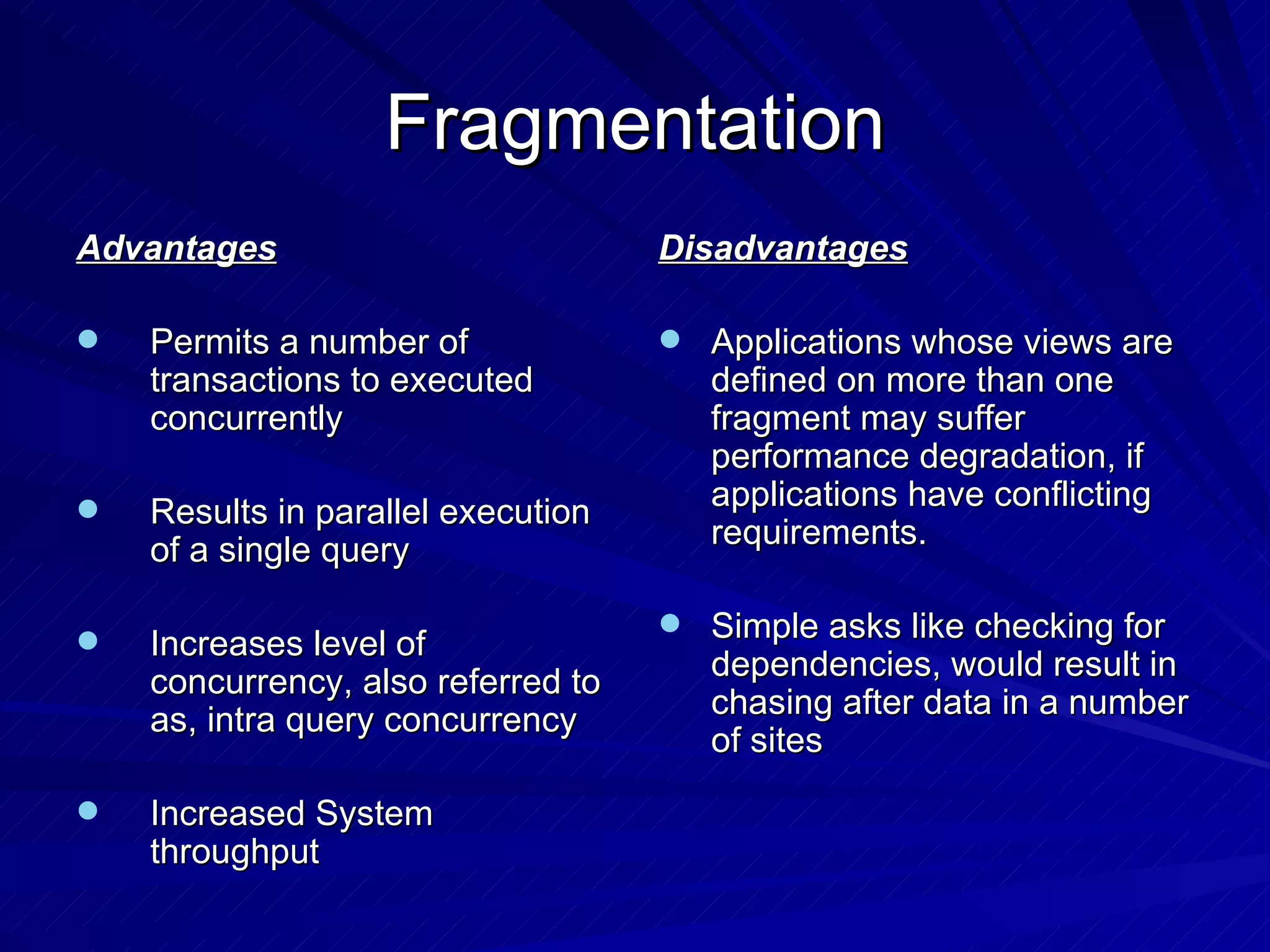 Fragmentation Advantages Permits a number of transactions to executed concurrently Results in parallel execution of a single query Increases level of concurrency, also referred to as, intra query concurrency Increased System throughput Disadvantages Applications whose views are defined on more than one fragment may suffer performance degradation, if applications have conflicting requirements. Simple asks like checking for dependencies, would result in chasing after data in a number of sites 