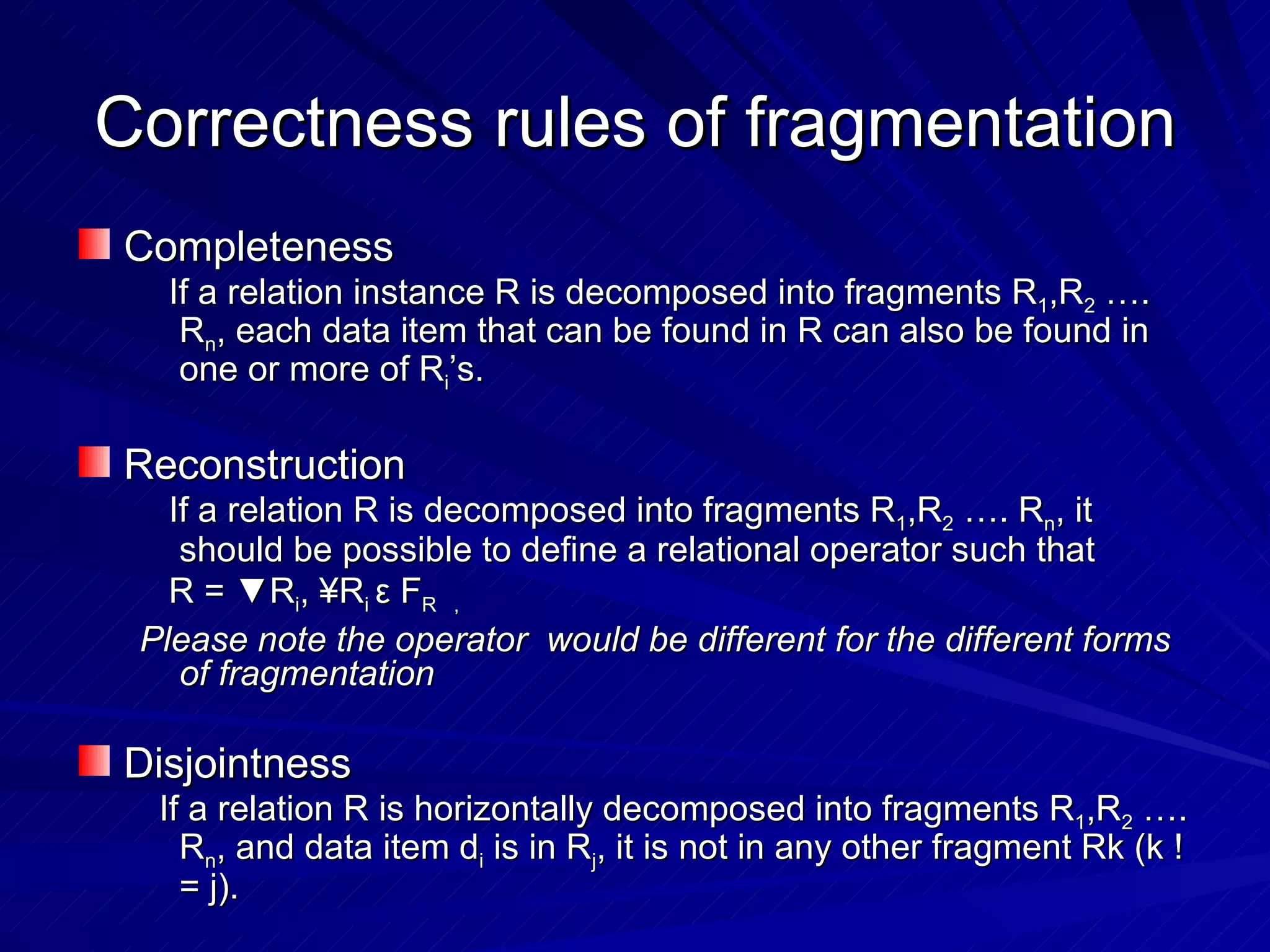 Correctness rules of fragmentation Completeness If a relation instance R is decomposed into fragments R 1 ,R 2  …. R n , each data item that can be found in R can also be found in one or more of R i ’s. Reconstruction If a relation R is decomposed into fragments R 1 ,R 2  …. R n , it should be possible to define a relational operator such that  R = ▼R i , ¥R i  ε  F R  , Please note the operator  would be different for the different forms of fragmentation Disjointness If a relation R is horizontally decomposed into fragments R 1 ,R 2  …. R n , and data item d i  is in R j , it is not in any other fragment Rk (k != j). 