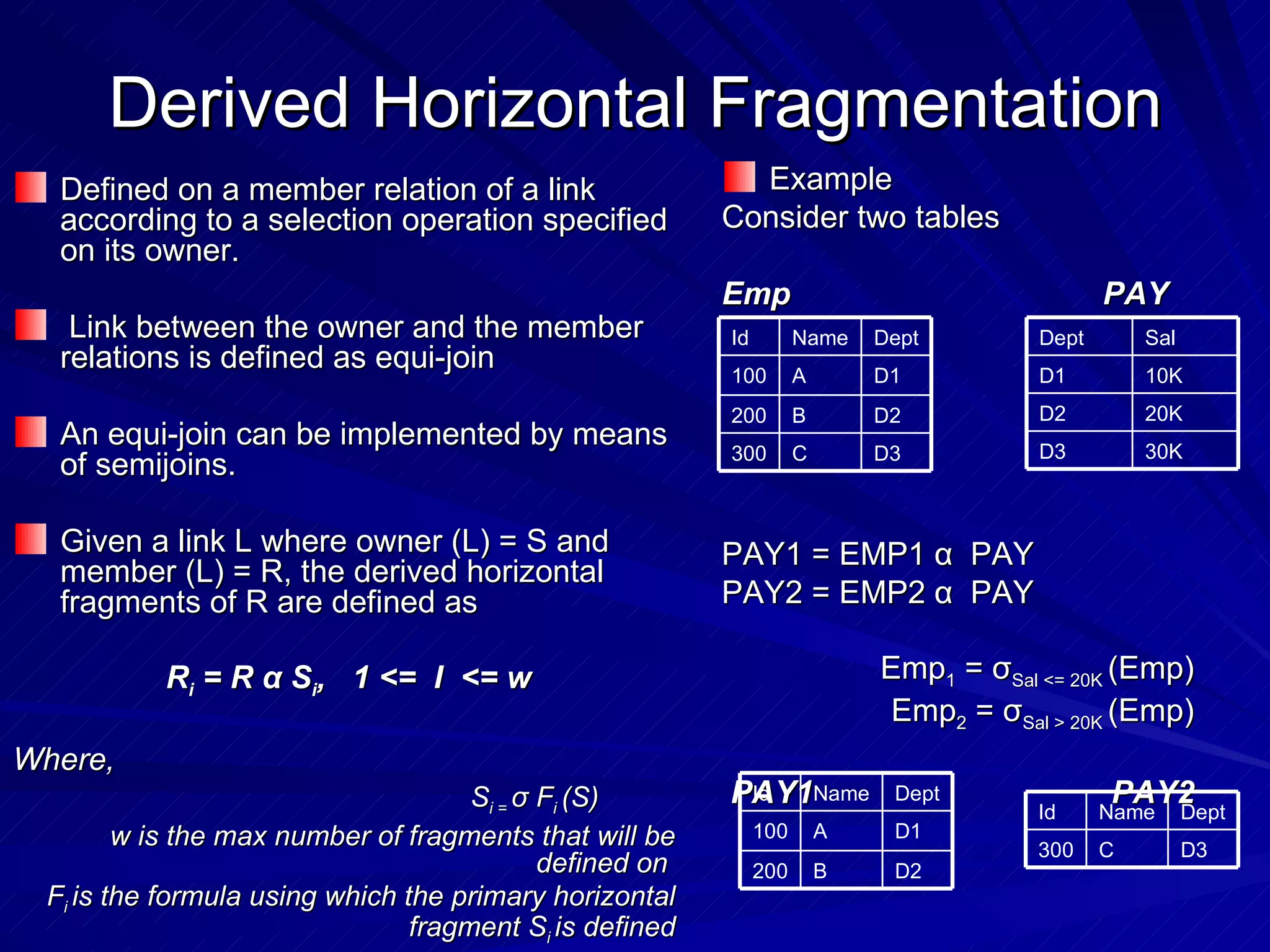 Derived Horizontal Fragmentation Defined on a member relation of a link according to a selection operation specified on its owner. Link between the owner and the member relations is defined as equi-join An equi-join can be implemented by means of semijoins. Given a link L where owner (L) = S and member (L) = R, the derived horizontal fragments of R are defined as R i  = R  α  S i ,  1 <=  I  <= w Where,   S i =  σ  F i  (S) w is the max number of fragments that will be defined on  F i  is the formula using which the primary horizontal fragment S i  is defined Example Consider two tables Emp PAY PAY1 = EMP1  α   PAY PAY2 = EMP2  α   PAY Emp 1  =  σ Sal <= 20K  (Emp) Emp 2  =  σ Sal > 20K  (Emp) PAY1 PAY2 D3 C 300 D2 B 200 D1 A 100 Dept Name Id 20K D2 30K D3 10K D1 Sal Dept D2 B 200 D1 A 100 Dept Name Id D3 C 300 Dept Name Id 