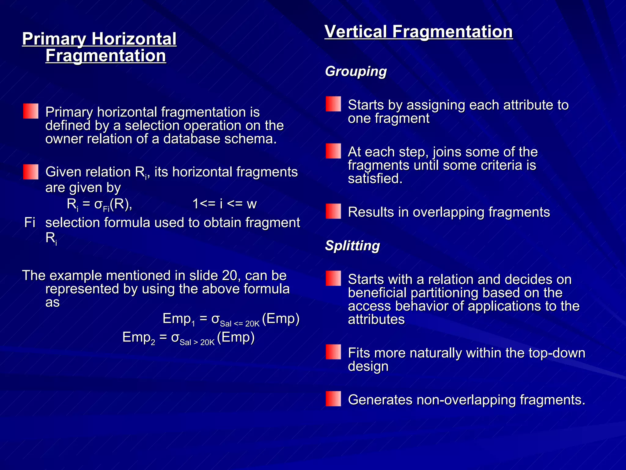 Primary Horizontal Fragmentation Primary horizontal fragmentation is defined by a selection operation on the owner relation of a database schema. Given relation R i , its horizontal fragments are given by R i  =  σ Fi (R), 1<= i <= w Fi selection formula used to obtain fragment R i The example mentioned in slide 20, can be represented by using the above formula as   Emp 1  =  σ Sal <= 20K  (Emp) Emp 2  =  σ Sal > 20K  (Emp) Vertical Fragmentation Grouping Starts by assigning each attribute to one fragment At each step, joins some of the fragments until some criteria is satisfied. Results in overlapping fragments Splitting Starts with a relation and decides on beneficial partitioning based on the access behavior of applications to the attributes  Fits more naturally within the top-down design Generates non-overlapping fragments. 