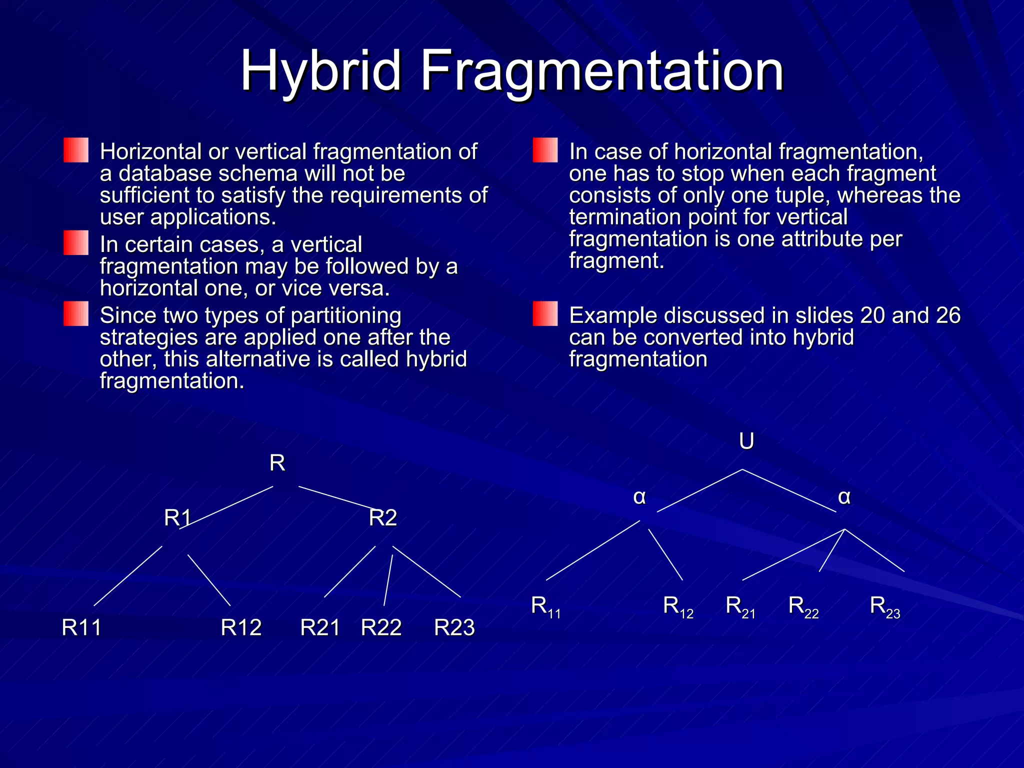 Hybrid Fragmentation Horizontal or vertical fragmentation of a database schema will not be sufficient to satisfy the requirements of user applications. In certain cases, a vertical fragmentation may be followed by a horizontal one, or vice versa. Since two types of partitioning strategies are applied one after the other, this alternative is called hybrid fragmentation. R R1 R2 R11   R12  R21  R22  R23 In case of horizontal fragmentation, one has to stop when each fragment consists of only one tuple, whereas the termination point for vertical fragmentation is one attribute per fragment. Example discussed in slides 20 and 26 can be converted into hybrid fragmentation  U α  α R 11   R 12   R 21   R 22   R 23 