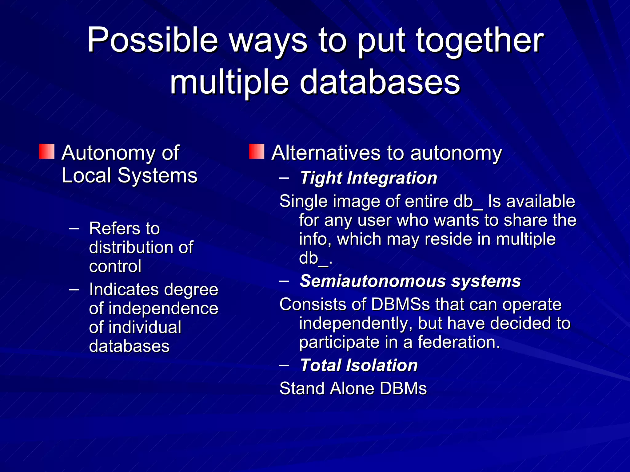 Possible ways to put together multiple databases Autonomy of Local Systems Refers to distribution of control Indicates degree of independence of individual databases Alternatives to autonomy  Tight Integration  Single image of entire db_ Is available for any user who wants to share the info, which may reside in multiple db_. Semiautonomous systems Consists of DBMSs that can operate independently, but have decided to participate in a federation.  Total Isolation Stand Alone DBMs 