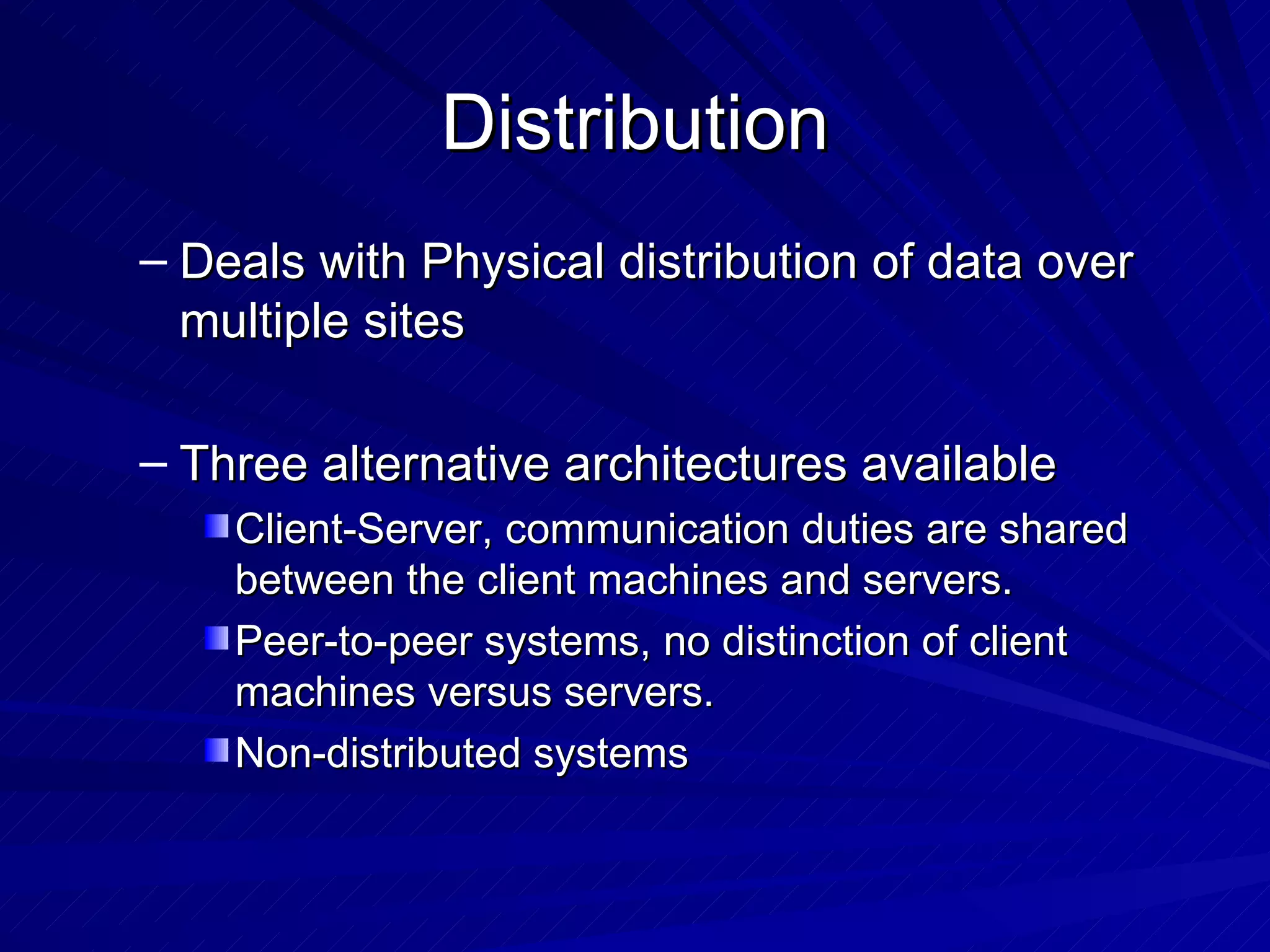 Distribution Deals with Physical distribution of data over multiple sites Three alternative architectures available Client-Server, communication duties are shared between the client machines and servers. Peer-to-peer systems, no distinction of client machines versus servers. Non-distributed systems 