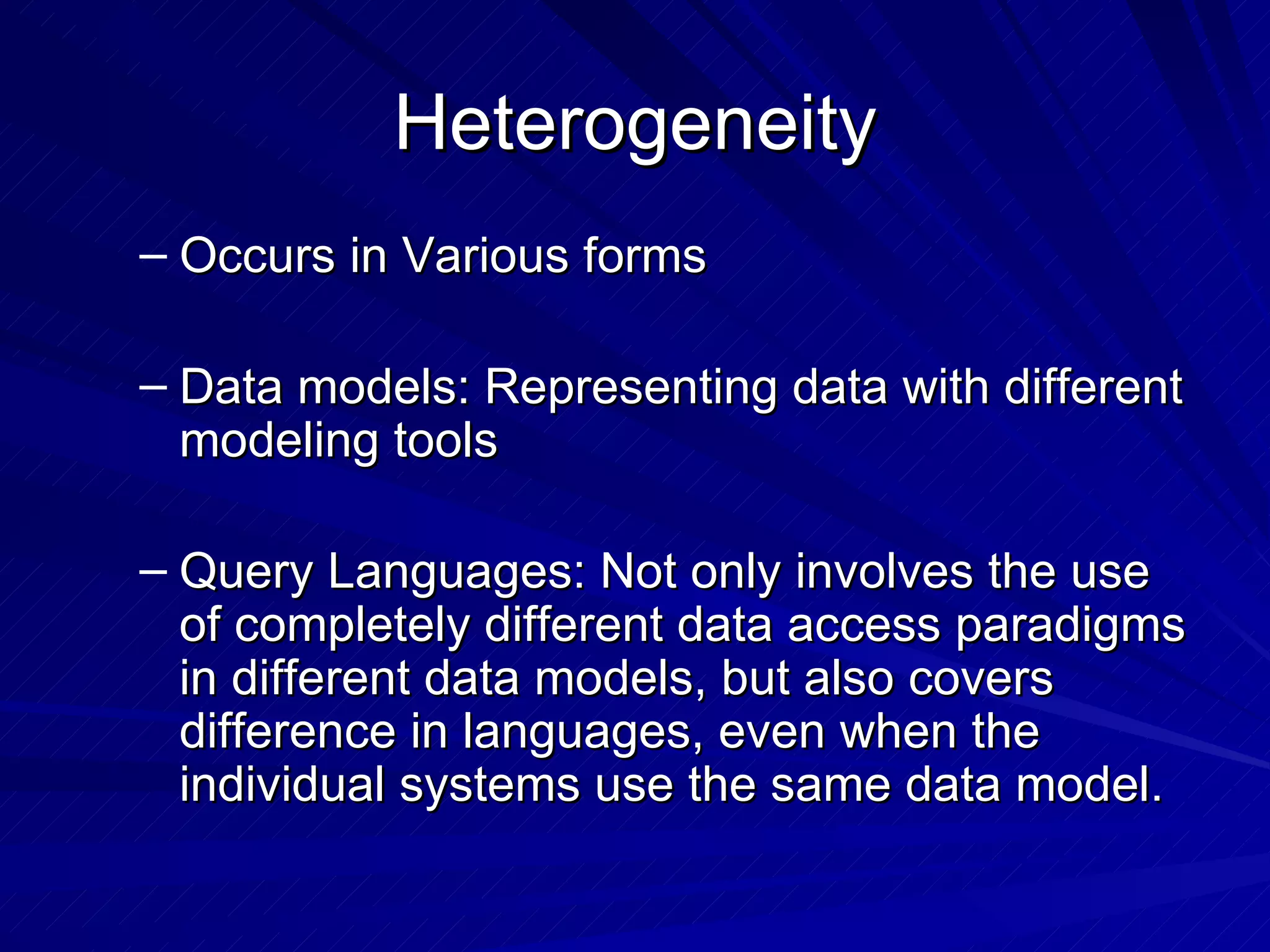 Heterogeneity Occurs in Various forms Data models: Representing data with different modeling tools  Query Languages: Not only involves the use of completely different data access paradigms in different data models, but also covers difference in languages, even when the individual systems use the same data model. 