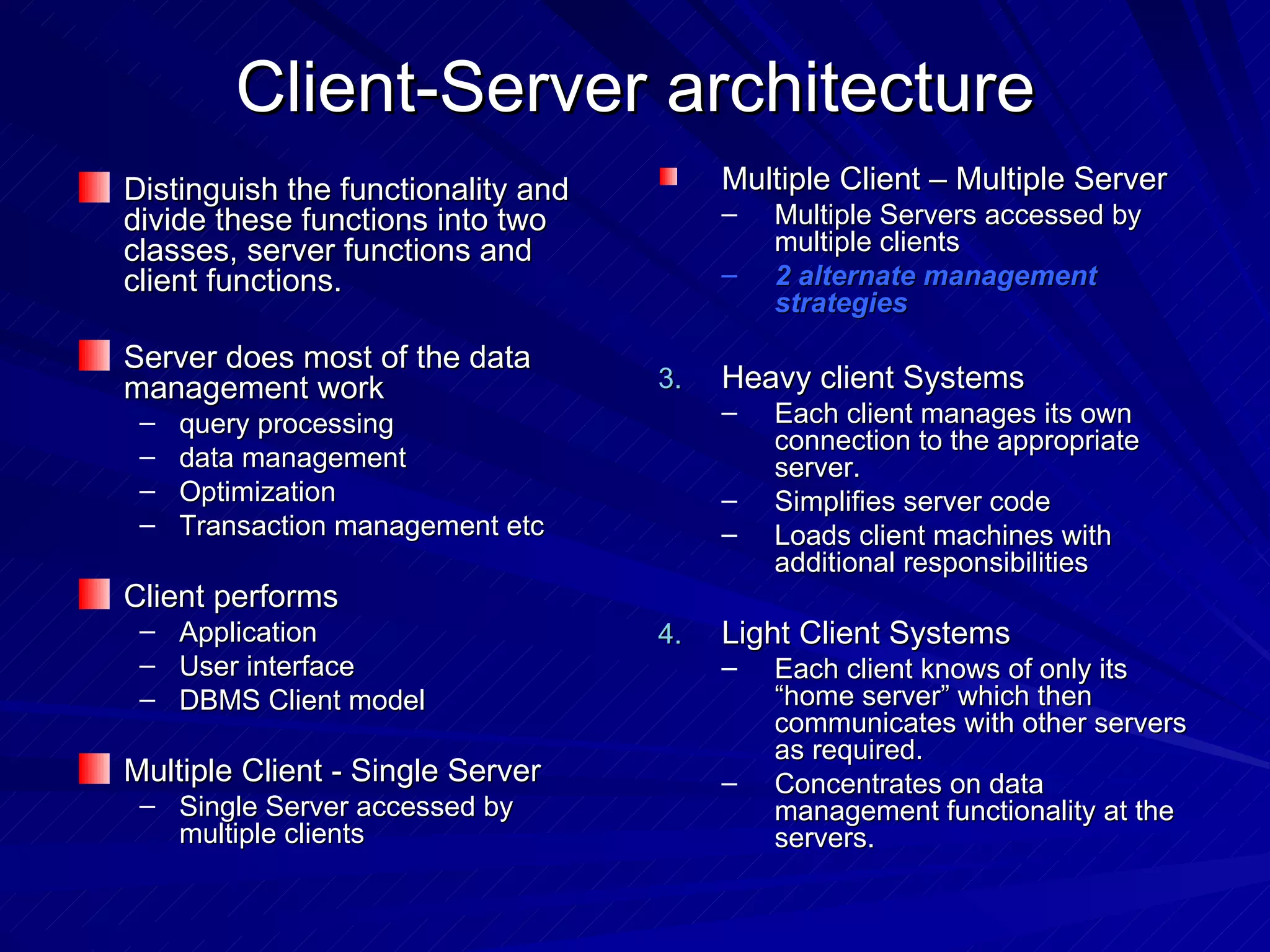 Client-Server architecture Distinguish the functionality and divide these functions into two classes, server functions and client functions. Server does most of the data management work query processing data management Optimization Transaction management etc Client performs Application User interface DBMS Client model Multiple Client - Single Server Single Server accessed by multiple clients Multiple Client – Multiple Server  Multiple Servers accessed by multiple clients 2 alternate management strategies Heavy client Systems Each client manages its own connection to the appropriate server. Simplifies server code Loads client machines with additional responsibilities Light Client Systems Each client knows of only its “home server” which then communicates with other servers as required. Concentrates on data management functionality at the servers. 