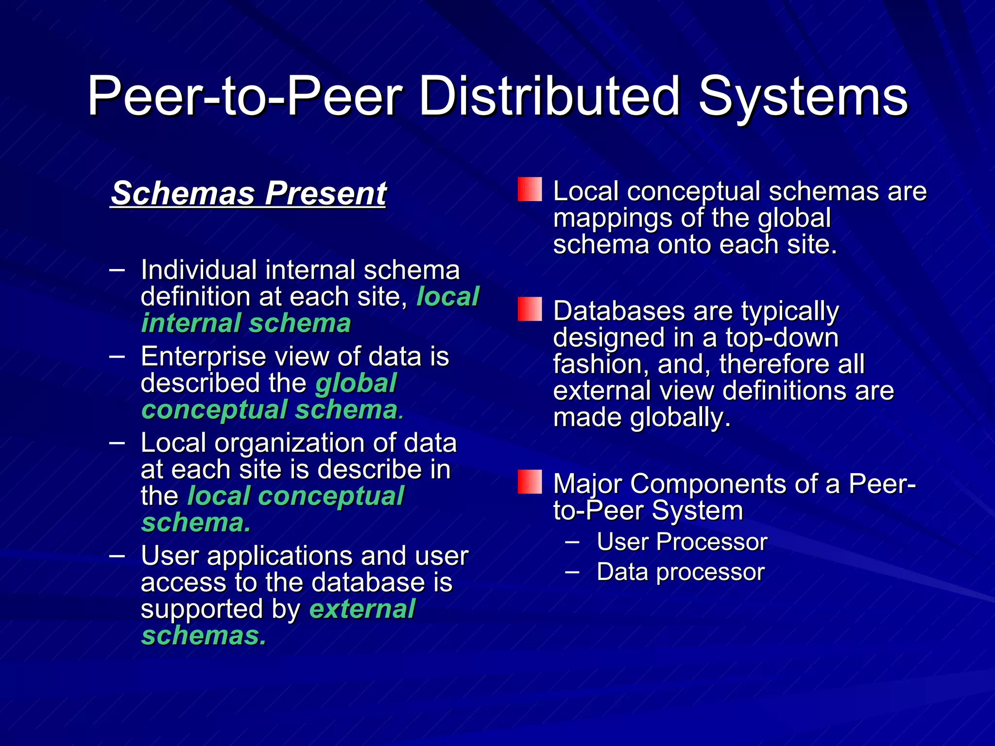 Peer-to-Peer Distributed Systems Schemas Present Individual internal schema definition at each site,  local internal schema Enterprise view of data is described the  global conceptual schema . Local organization of data at each site is describe in the  local conceptual schema. User applications and user access to the database is supported by  external schemas. Local conceptual schemas are mappings of the global schema onto each site. Databases are typically designed in a top-down fashion, and, therefore all external view definitions are made globally. Major Components of a Peer-to-Peer System User Processor Data processor 