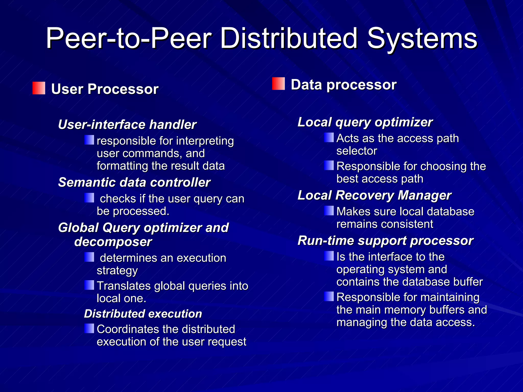 Peer-to-Peer Distributed Systems User Processor User-interface handler  responsible for interpreting user commands, and formatting the result data Semantic data controller checks if the user query can be processed. Global Query optimizer and decomposer determines an execution strategy Translates global queries into local one. Distributed execution Coordinates the distributed execution of the user request Data processor Local query optimizer Acts as the access path selector Responsible for choosing the best access path Local Recovery Manager Makes sure local database remains consistent Run-time support processor Is the interface to the operating system and contains the database buffer Responsible for maintaining the main memory buffers and managing the data access. 