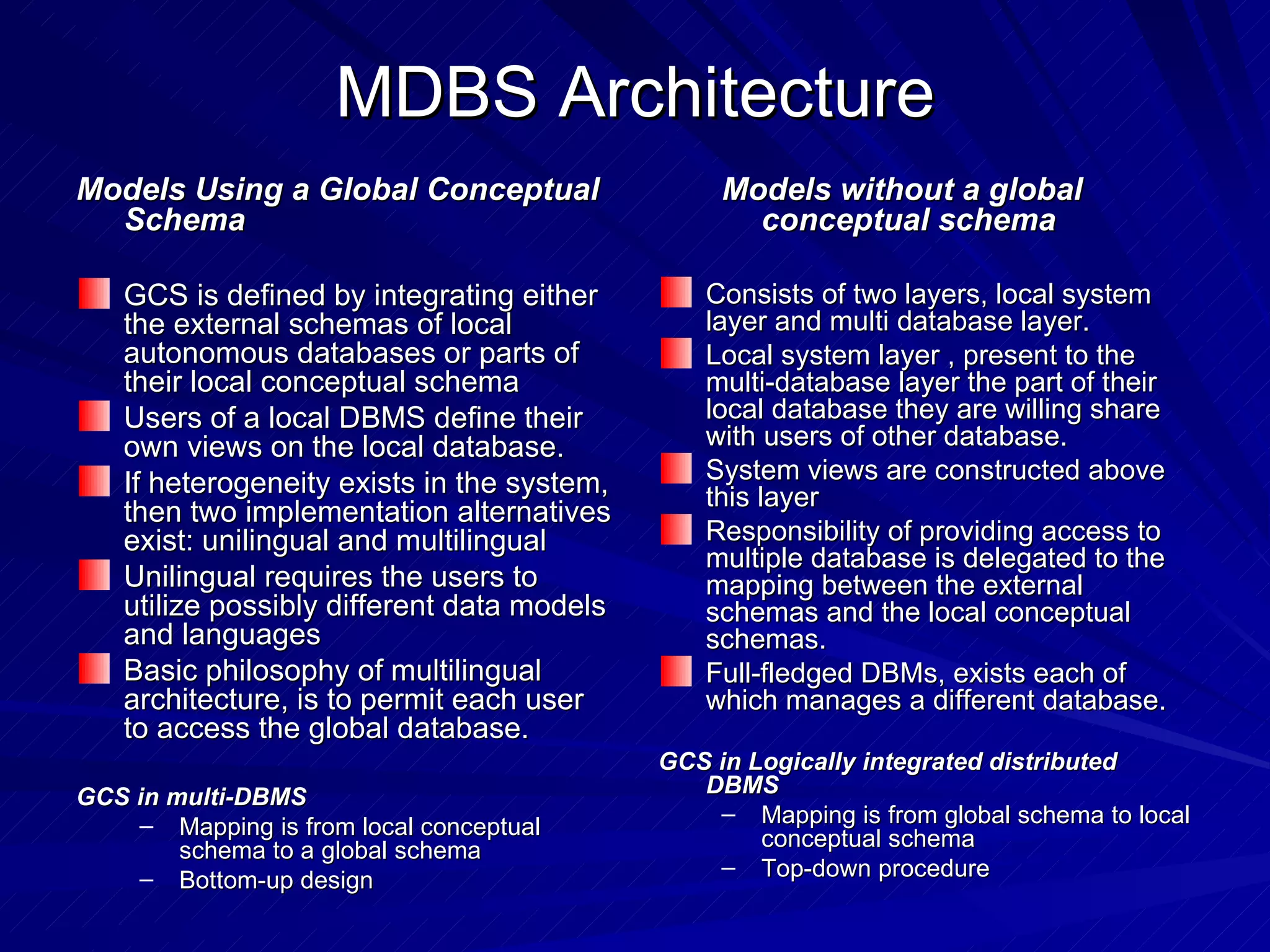MDBS Architecture Models Using a Global Conceptual Schema GCS is defined by integrating either the external schemas of local autonomous databases or parts of their local conceptual schema Users of a local DBMS define their own views on the local database. If heterogeneity exists in the system, then two implementation alternatives exist: unilingual and multilingual Unilingual requires the users to utilize possibly different data models and languages Basic philosophy of multilingual architecture, is to permit each user to access the global database. GCS in multi-DBMS Mapping is from local conceptual schema to a global schema Bottom-up design Models without a global conceptual schema Consists of two layers, local system layer and multi database layer. Local system layer , present to the multi-database layer the part of their local database they are willing share with users of other database. System views are constructed above this layer Responsibility of providing access to multiple database is delegated to the mapping between the external schemas and the local conceptual schemas. Full-fledged DBMs, exists each of which manages a different database. GCS in Logically integrated distributed DBMS Mapping is from global schema to local conceptual schema Top-down procedure 