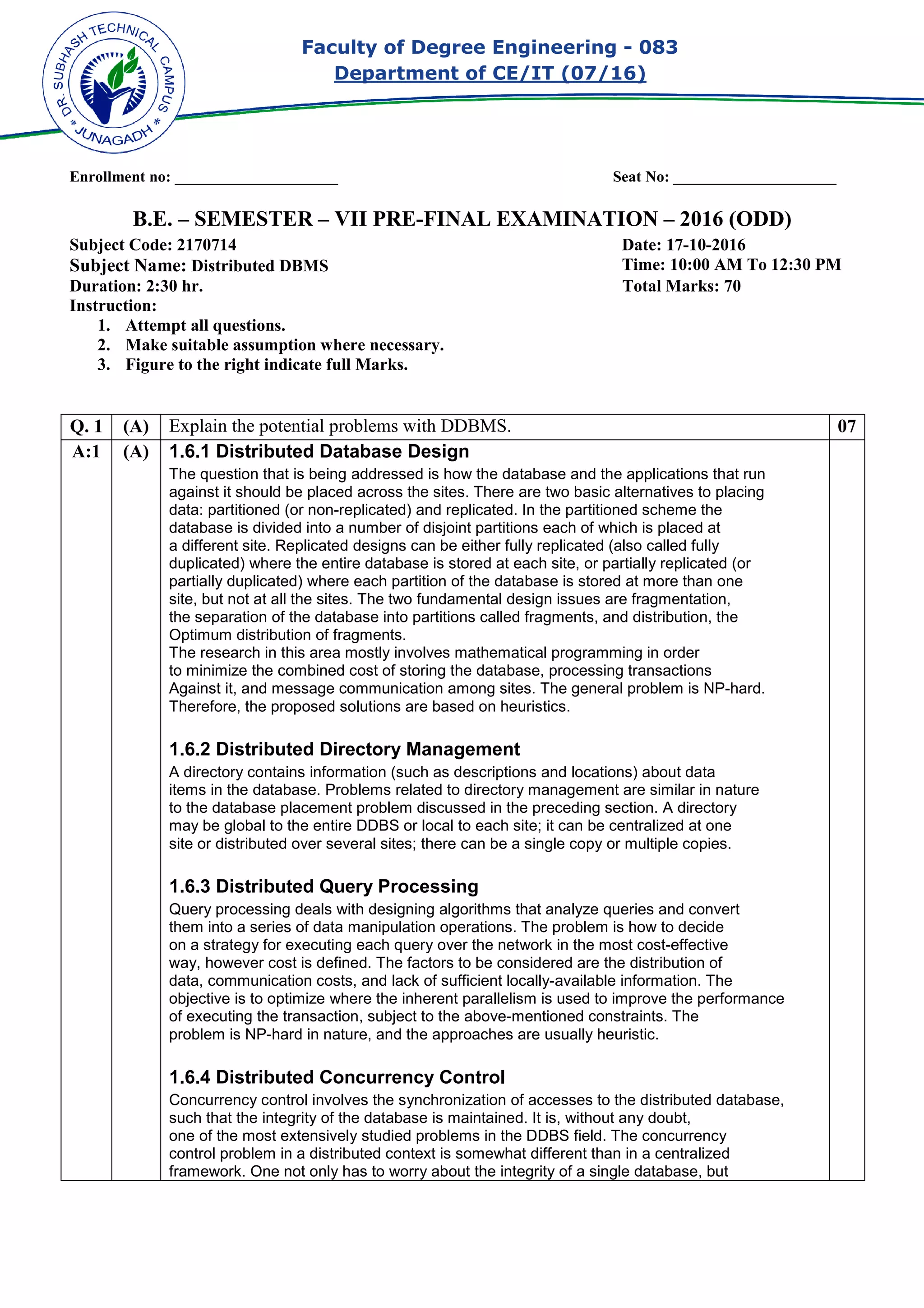 Faculty of Degree Engineering
Department of CE/IT (07/
Enrollment no: _____________________
B.E. – SEMESTER –
Subject Code: 2170714
Subject Name: Distributed DBMS
Duration: 2:30 hr.
Instruction:
1. Attempt all questions.
2. Make suitable assumption where necessary.
3. Figure to the right indicate full Marks.
Q. 1 (A) Explain the potential problems with DDBMS
A:1 (A) 1.6.1 Distributed Database D
The question that is being addressed is how the database and the applications that run
against it should be placed across the sites. There are two basic alternatives to placing
data: partitioned (or non-
database is divided into a number of disjoint partitions each of which is placed at
a different site. Replicated designs can be either
duplicated) where the entire database is stored at each site, or
partially duplicated) where each partition of the database is stored at more than one
site, but not at all the sites. The two fundamental design issues are
the separation of the database into partitions called
Optimum distribution of fragments.
The research in this area mostly involves mathematical programming in order
to minimize the combined cost of storing the database, processing transactions
Against it, and message communication among site
Therefore, the proposed solutions are based on heuristics.
1.6.2 Distributed Directory Management
A directory contains information (such as descriptions and locations) about data
items in the database. Problems related t
to the database placement problem discussed in the preceding section. A directory
may be global to the entire DDBS or local to each site; it can be centralized at one
site or distributed over several sites; ther
1.6.3 Distributed Query Processing
Query processing deals with designing algorithms that analyze queries and convert
them into a series of data manipulation operations. The problem is how to decide
on a strategy for executing each query over the network in the most cost
way, however cost is defined. The factors to be considered are the distribution of
data, communication costs, and lack of sufficient locally
objective is to optimize where the inherent parallelism is used to improve the performance
of executing the transaction, subject to the above
problem is NP-hard in nature, and the approaches are usually heuristic.
1.6.4 Distributed Concurrency Con
Concurrency control involves the synchronization of accesses to the distributed database,
such that the integrity of the database is maintained. It is, without any doubt,
one of the most extensively studied problems in the DDBS field. The concurrency
control problem in a distributed context is somewhat different than in a centralized
framework. One not only has to worry about the integrity of a single database, but
Faculty of Degree Engineering - 083
Department of CE/IT (07/16)
Enrollment no: _____________________ Seat No: _____________________
VII PRE-FINAL EXAMINATION –
Date: 17
Time:
Total Marks:
Make suitable assumption where necessary.
Figure to the right indicate full Marks.
Explain the potential problems with DDBMS.
1.6.1 Distributed Database Design
The question that is being addressed is how the database and the applications that run
against it should be placed across the sites. There are two basic alternatives to placing
-replicated) and replicated. In the partitioned scheme the
database is divided into a number of disjoint partitions each of which is placed at
a different site. Replicated designs can be either fully replicated (also called
) where the entire database is stored at each site, or partially replicated
) where each partition of the database is stored at more than one
site, but not at all the sites. The two fundamental design issues are fragmentation
the separation of the database into partitions called fragments, and distribution
Optimum distribution of fragments.
The research in this area mostly involves mathematical programming in order
to minimize the combined cost of storing the database, processing transactions
Against it, and message communication among sites. The general problem is NP
Therefore, the proposed solutions are based on heuristics.
1.6.2 Distributed Directory Management
A directory contains information (such as descriptions and locations) about data
items in the database. Problems related to directory management are similar in nature
to the database placement problem discussed in the preceding section. A directory
may be global to the entire DDBS or local to each site; it can be centralized at one
site or distributed over several sites; there can be a single copy or multiple copies.
1.6.3 Distributed Query Processing
Query processing deals with designing algorithms that analyze queries and convert
them into a series of data manipulation operations. The problem is how to decide
for executing each query over the network in the most cost-
way, however cost is defined. The factors to be considered are the distribution of
data, communication costs, and lack of sufficient locally-available information. The
imize where the inherent parallelism is used to improve the performance
of executing the transaction, subject to the above-mentioned constraints. The
hard in nature, and the approaches are usually heuristic.
1.6.4 Distributed Concurrency Control
Concurrency control involves the synchronization of accesses to the distributed database,
such that the integrity of the database is maintained. It is, without any doubt,
one of the most extensively studied problems in the DDBS field. The concurrency
control problem in a distributed context is somewhat different than in a centralized
framework. One not only has to worry about the integrity of a single database, but
083
Seat No: _____________________
– 2016 (ODD)
17-10-2016
10:00 AM To 12:30 PM
Total Marks: 70
07
The question that is being addressed is how the database and the applications that run
against it should be placed across the sites. There are two basic alternatives to placing
scheme the
database is divided into a number of disjoint partitions each of which is placed at
(also called fully
replicated (or
) where each partition of the database is stored at more than one
fragmentation,
distribution, the
The research in this area mostly involves mathematical programming in order
to minimize the combined cost of storing the database, processing transactions
s. The general problem is NP-hard.
A directory contains information (such as descriptions and locations) about data
o directory management are similar in nature
to the database placement problem discussed in the preceding section. A directory
may be global to the entire DDBS or local to each site; it can be centralized at one
e can be a single copy or multiple copies.
Query processing deals with designing algorithms that analyze queries and convert
them into a series of data manipulation operations. The problem is how to decide
-effective
way, however cost is defined. The factors to be considered are the distribution of
available information. The
imize where the inherent parallelism is used to improve the performance
mentioned constraints. The
Concurrency control involves the synchronization of accesses to the distributed database,
such that the integrity of the database is maintained. It is, without any doubt,
one of the most extensively studied problems in the DDBS field. The concurrency
control problem in a distributed context is somewhat different than in a centralized
framework. One not only has to worry about the integrity of a single database, but
 