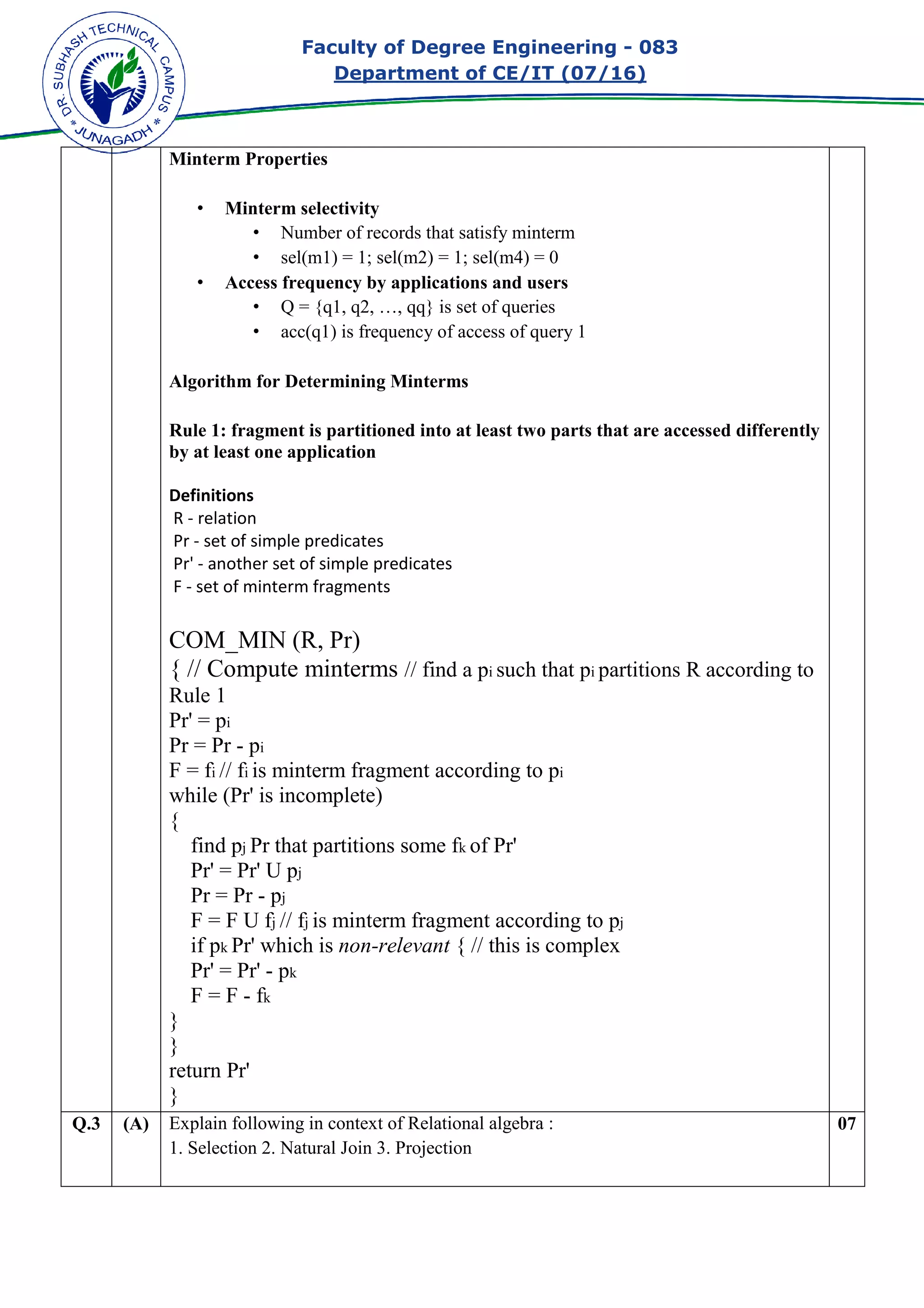 Faculty of Degree Engineering
Department of CE/IT (07/
Minterm Properties
• Minterm selectivity
• Number of records that satisfy minterm
• sel(m1) = 1; sel(m2) = 1; sel(m4) = 0
• Access frequency by applications and users
• Q = {q1, q2, …, qq} is set of queries
• acc(q1) is freque
Algorithm for Determining Minterms
Rule 1: fragment is partitioned into at least two parts that
by at least one application
Definitions
R - relation
Pr - set of simple predicates
Pr' - another set of simple predicates
F - set of minterm fragments
COM_MIN (R, Pr)
{ // Compute minterms
Rule 1
Pr' = pi
Pr = Pr - pi
F = fi // fi is minterm fragment according to p
while (Pr' is incomplete)
{
find pj Pr that partitions some f
Pr' = Pr' U pj
Pr = Pr - pj
F = F U fj // fj is minterm fragment according to p
if pk Pr' which is
Pr' = Pr' - pk
F = F - fk
}
}
return Pr'
}
Q.3 (A) Explain following in context of Relational algebra :
1. Selection 2. Natural Join 3.
Faculty of Degree Engineering - 083
Department of CE/IT (07/16)
Minterm selectivity
Number of records that satisfy minterm
sel(m1) = 1; sel(m2) = 1; sel(m4) = 0
Access frequency by applications and users
Q = {q1, q2, …, qq} is set of queries
acc(q1) is frequency of access of query 1
Algorithm for Determining Minterms
Rule 1: fragment is partitioned into at least two parts that are accessed differently
by at least one application
set of simple predicates
simple predicates
set of minterm fragments
COM_MIN (R, Pr)
{ // Compute minterms // find a pi such that pi partitions R according to
is minterm fragment according to pi
while (Pr' is incomplete)
Pr that partitions some fk of Pr'
is minterm fragment according to pj
Pr' which is non-relevant { // this is complex
following in context of Relational algebra :
1. Selection 2. Natural Join 3. Projection
083
are accessed differently
partitions R according to
07
 