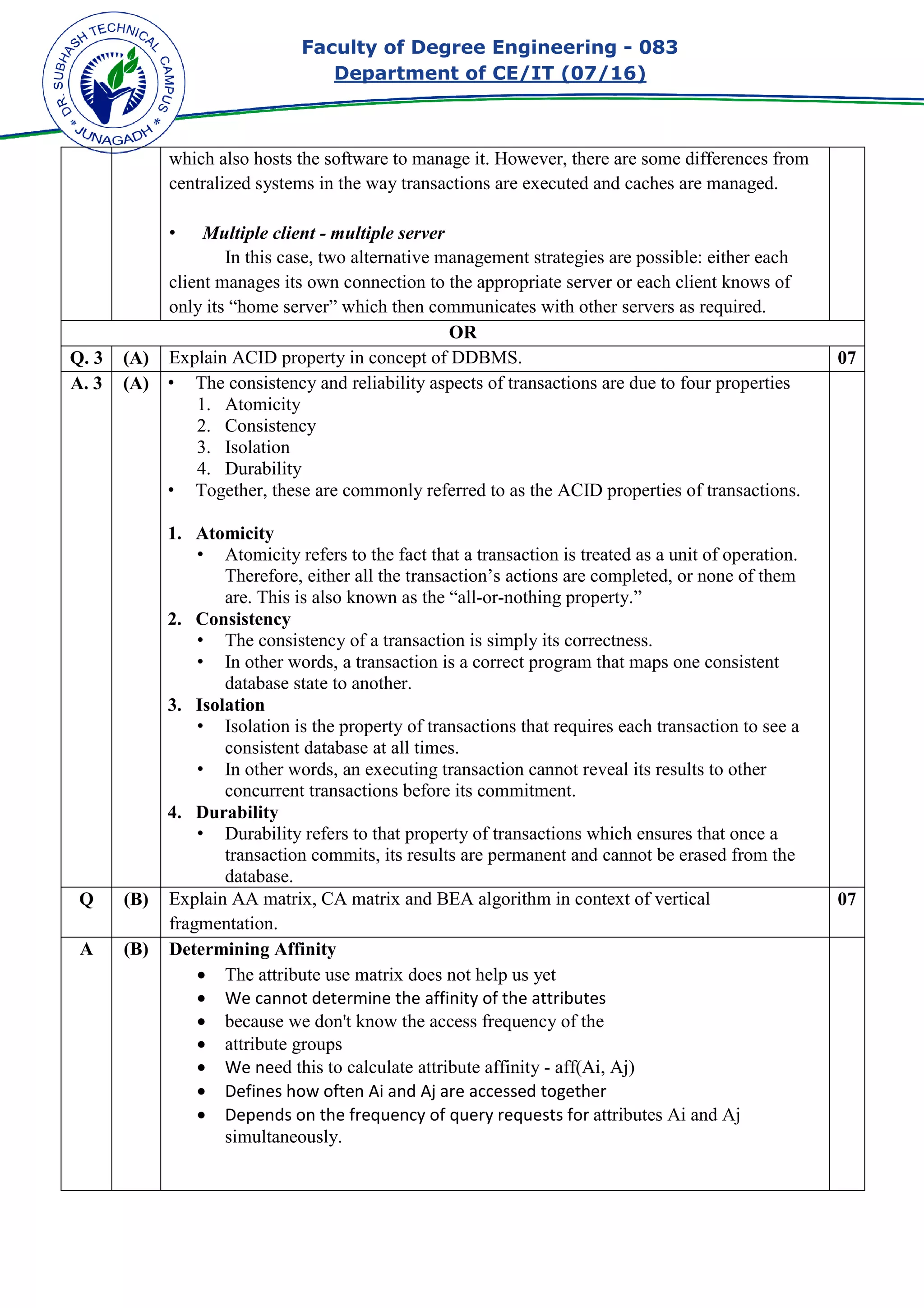 Faculty of Degree Engineering
Department of CE/IT (07/
which also hosts the software to manage it. However, there are some differences from
centralized systems in the way transactions are executed and caches are managed.
• Multiple client - multiple server
In this case, two
client manages its own connection to the appropriate server or each client knows of
only its “home server” which then communicates with other servers as required.
Q. 3 (A) Explain ACID property in concept of DDBMS.
A. 3 (A) • The consistency and reliability aspects of transactions are due to four properties
1. Atomicity
2. Consistency
3. Isolation
4. Durability
• Together, these are commonly referred to as the ACID properties of transactions.
1. Atomicity
• Atomicity refers to the fact that a transaction is treated as a unit of operation.
Therefore, either all the transaction’s actions are completed, or none of them
are. This is also known as the “all
2. Consistency
• The consistency of a t
• In other words, a transaction is a correct program that maps one consistent
database state to another.
3. Isolation
• Isolation is the property of transactions that requires each transaction to see a
consistent database at
• In other words, an executing transaction cannot reveal its results to other
concurrent transactions before its commitment.
4. Durability
• Durability refers to that property of transactions which ensures that once a
transaction commits, its result
database.
Q (B) Explain AA matrix, CA matrix and BEA algorithm in context of vertical
fragmentation.
A (B) Determining Affinity
• The attribute use matrix does not help us yet
• We cannot determine the affin
• because we don't know the access frequency of the
• attribute groups
• We need this to calculate attribute affinity
• Defines how often Ai and Aj are accessed together
• Depends on the frequency of query requests for
simultaneously.
Faculty of Degree Engineering - 083
Department of CE/IT (07/16)
which also hosts the software to manage it. However, there are some differences from
centralized systems in the way transactions are executed and caches are managed.
multiple server
In this case, two alternative management strategies are possible: either each
client manages its own connection to the appropriate server or each client knows of
only its “home server” which then communicates with other servers as required.
OR
rty in concept of DDBMS.
The consistency and reliability aspects of transactions are due to four properties
Together, these are commonly referred to as the ACID properties of transactions.
Atomicity refers to the fact that a transaction is treated as a unit of operation.
Therefore, either all the transaction’s actions are completed, or none of them
are. This is also known as the “all-or-nothing property.”
The consistency of a transaction is simply its correctness.
In other words, a transaction is a correct program that maps one consistent
database state to another.
Isolation is the property of transactions that requires each transaction to see a
consistent database at all times.
In other words, an executing transaction cannot reveal its results to other
concurrent transactions before its commitment.
Durability refers to that property of transactions which ensures that once a
transaction commits, its results are permanent and cannot be erased from the
Explain AA matrix, CA matrix and BEA algorithm in context of vertical
Determining Affinity
The attribute use matrix does not help us yet
We cannot determine the affinity of the attributes
because we don't know the access frequency of the
attribute groups
ed this to calculate attribute affinity - aff(Ai, Aj)
Defines how often Ai and Aj are accessed together
Depends on the frequency of query requests for attributes Ai and Aj
simultaneously.
083
which also hosts the software to manage it. However, there are some differences from
centralized systems in the way transactions are executed and caches are managed.
alternative management strategies are possible: either each
client manages its own connection to the appropriate server or each client knows of
only its “home server” which then communicates with other servers as required.
07
The consistency and reliability aspects of transactions are due to four properties
Together, these are commonly referred to as the ACID properties of transactions.
Atomicity refers to the fact that a transaction is treated as a unit of operation.
Therefore, either all the transaction’s actions are completed, or none of them
In other words, a transaction is a correct program that maps one consistent
Isolation is the property of transactions that requires each transaction to see a
In other words, an executing transaction cannot reveal its results to other
Durability refers to that property of transactions which ensures that once a
s are permanent and cannot be erased from the
Explain AA matrix, CA matrix and BEA algorithm in context of vertical 07
Ai and Aj
 