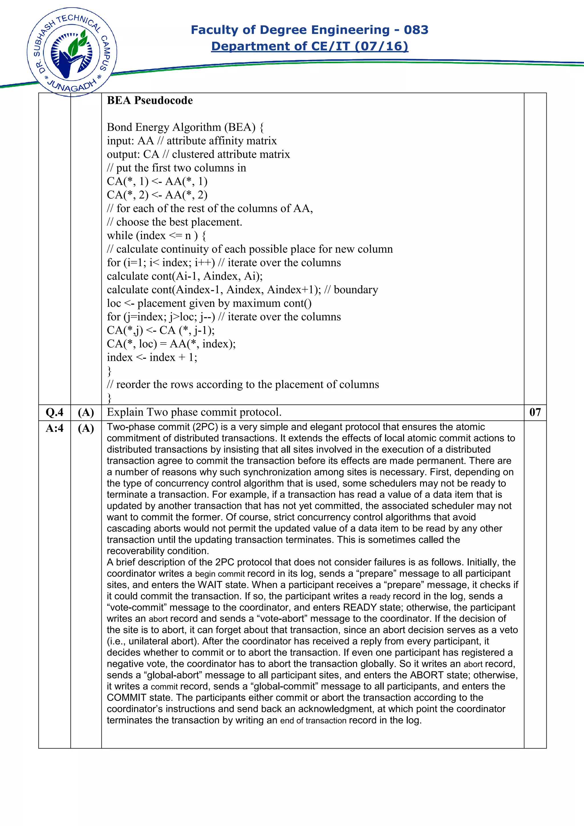 Faculty of Degree Engineering
Department of CE/IT (07/
BEA Pseudocode
Bond Energy Algorithm (BEA) {
input: AA // attribute affinity matrix
output: CA // clustered attribute matrix
// put the first two columns in
CA(*, 1) <- AA(*, 1)
CA(*, 2) <- AA(*, 2)
// for each of the rest of the columns of AA,
// choose the best placement.
while (index <= n ) {
// calculate continuity of each possible place for new column
for (i=1; i< index; i++) // iterate over the columns
calculate cont(Ai-1, Aindex, Ai);
calculate cont(Aindex-
loc <- placement given by maximum cont()
for (j=index; j>loc; j--
CA(*,j) <- CA (*, j-1);
CA(*, loc) = AA(*, index);
index <- index + 1;
}
// reorder the rows according to the placement of columns
}
Q.4 (A) Explain Two phase commit protocol.
A:4 (A) Two-phase commit (2PC) is a very simple and elegant protocol that ensures the atomic
commitment of distributed transactions. It extends t
distributed transactions by insisting that all sites involved in the execution of a distributed
transaction agree to commit the transaction before its effects are made permanent. There are
a number of reasons wh
the type of concurrency control algorithm that is used, some schedulers may not be ready to
terminate a transaction. For example, if a transaction has read a value of a data item that is
updated by another transaction that has not yet committed, the associated scheduler may not
want to commit the former. Of course, strict concurrency control algorithms that avoid
cascading aborts would not permit the updated value of a data item to be read
transaction until the updating transaction terminates. This is sometimes called the
recoverability condition.
A brief description of the 2PC protocol that does not consider failures is as follows. Initially, the
coordinator writes a begin com
sites, and enters the WAIT state. When a participant receives a “prepare” message, it checks if
it could commit the transaction. If so, the participant writes a
“vote-commit” message to the coordinator, and enters READY state; otherwise, the participant
writes an abort record and sends a “vote
the site is to abort, it can forget about that transaction, si
(i.e., unilateral abort). After the coordinator has received a reply from every participant, it
decides whether to commit or to abort the transaction. If even one participant has registered a
negative vote, the coordi
sends a “global-abort” message to all participant sites, and enters the ABORT state; otherwise,
it writes a commit record, sends a “global
COMMIT state. The participants either commit or abort the transaction according to the
coordinator’s instructions and send back an acknowledgment, at which point the coordinator
terminates the transaction by writing an
Faculty of Degree Engineering - 083
Department of CE/IT (07/16)
Bond Energy Algorithm (BEA) {
input: AA // attribute affinity matrix
output: CA // clustered attribute matrix
// put the first two columns in
// for each of the rest of the columns of AA,
// choose the best placement.
// calculate continuity of each possible place for new column
for (i=1; i< index; i++) // iterate over the columns
1, Aindex, Ai);
-1, Aindex, Aindex+1); // boundary
placement given by maximum cont()
--) // iterate over the columns
1);
CA(*, loc) = AA(*, index);
// reorder the rows according to the placement of columns
Explain Two phase commit protocol.
phase commit (2PC) is a very simple and elegant protocol that ensures the atomic
commitment of distributed transactions. It extends the effects of local atomic commit actions to
distributed transactions by insisting that all sites involved in the execution of a distributed
transaction agree to commit the transaction before its effects are made permanent. There are
a number of reasons why such synchronization among sites is necessary. First, depending on
the type of concurrency control algorithm that is used, some schedulers may not be ready to
terminate a transaction. For example, if a transaction has read a value of a data item that is
updated by another transaction that has not yet committed, the associated scheduler may not
want to commit the former. Of course, strict concurrency control algorithms that avoid
cascading aborts would not permit the updated value of a data item to be read
transaction until the updating transaction terminates. This is sometimes called the
A brief description of the 2PC protocol that does not consider failures is as follows. Initially, the
begin commit record in its log, sends a “prepare” message to all participant
sites, and enters the WAIT state. When a participant receives a “prepare” message, it checks if
it could commit the transaction. If so, the participant writes a ready record in the log, se
commit” message to the coordinator, and enters READY state; otherwise, the participant
record and sends a “vote-abort” message to the coordinator. If the decision of
the site is to abort, it can forget about that transaction, since an abort decision serves as a veto
(i.e., unilateral abort). After the coordinator has received a reply from every participant, it
decides whether to commit or to abort the transaction. If even one participant has registered a
negative vote, the coordinator has to abort the transaction globally. So it writes an
abort” message to all participant sites, and enters the ABORT state; otherwise,
record, sends a “global-commit” message to all participants, and e
COMMIT state. The participants either commit or abort the transaction according to the
coordinator’s instructions and send back an acknowledgment, at which point the coordinator
terminates the transaction by writing an end of transaction record in the log.
083
07
phase commit (2PC) is a very simple and elegant protocol that ensures the atomic
he effects of local atomic commit actions to
distributed transactions by insisting that all sites involved in the execution of a distributed
transaction agree to commit the transaction before its effects are made permanent. There are
y such synchronization among sites is necessary. First, depending on
the type of concurrency control algorithm that is used, some schedulers may not be ready to
terminate a transaction. For example, if a transaction has read a value of a data item that is
updated by another transaction that has not yet committed, the associated scheduler may not
want to commit the former. Of course, strict concurrency control algorithms that avoid
cascading aborts would not permit the updated value of a data item to be read by any other
transaction until the updating transaction terminates. This is sometimes called the
A brief description of the 2PC protocol that does not consider failures is as follows. Initially, the
record in its log, sends a “prepare” message to all participant
sites, and enters the WAIT state. When a participant receives a “prepare” message, it checks if
record in the log, sends a
commit” message to the coordinator, and enters READY state; otherwise, the participant
abort” message to the coordinator. If the decision of
nce an abort decision serves as a veto
(i.e., unilateral abort). After the coordinator has received a reply from every participant, it
decides whether to commit or to abort the transaction. If even one participant has registered a
nator has to abort the transaction globally. So it writes an abort record,
abort” message to all participant sites, and enters the ABORT state; otherwise,
commit” message to all participants, and enters the
COMMIT state. The participants either commit or abort the transaction according to the
coordinator’s instructions and send back an acknowledgment, at which point the coordinator
 