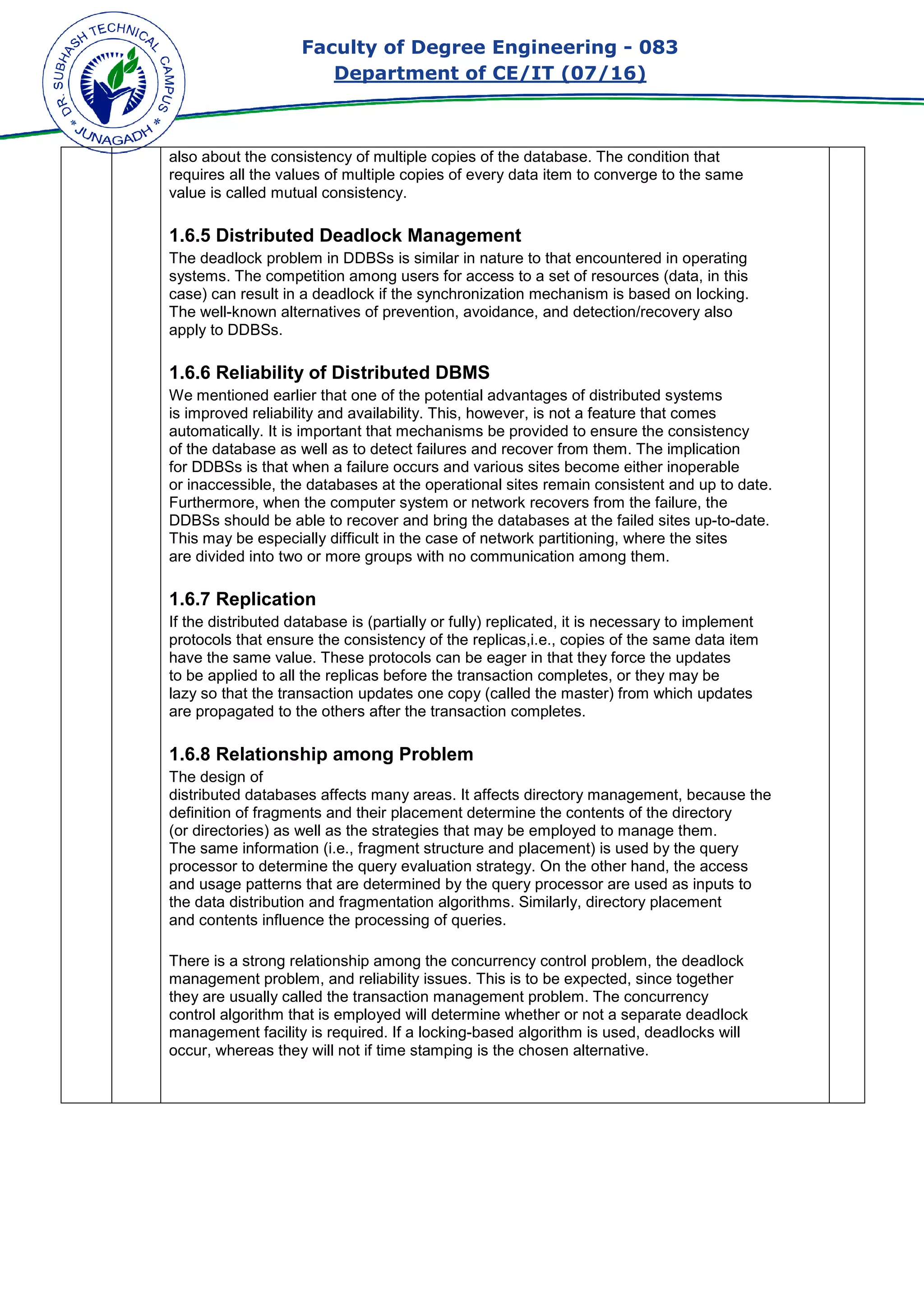 Faculty of Degree Engineering
Department of CE/IT (07/
also about the consistency of multiple copies of the database. The condition that
requires all the values of multiple copies of every data item to converge to the same
value is called mutual consistency
1.6.5 Distributed Deadlock Management
The deadlock problem in DDBSs is similar in nature to that encountered in operating
systems. The competition among users for access to a set of resources (data, in this
case) can result in a deadlock if the synchronization mechanism is based on locking.
The well-known alternatives of prevention, avoidance, and detection/recovery also
apply to DDBSs.
1.6.6 Reliability of Distributed DBMS
We mentioned earlier that one of the potential advantages of distributed systems
is improved reliability and availability. This, however, is not a feature that comes
automatically. It is important that mechanisms be provid
of the database as well as to detect failures and recover from them. The implication
for DDBSs is that when a failure occurs and various sites become either inoperable
or inaccessible, the databases at the operational sites rem
Furthermore, when the computer system or network recovers from the failure, the
DDBSs should be able to recover and bring the databases at the failed sites up
This may be especially difficult in the case of network p
are divided into two or more groups with no communication among them.
1.6.7 Replication
If the distributed database is (partially or fully) replicated, it is necessary to implement
protocols that ensure the consistency of the
have the same value. These protocols can be
to be applied to all the replicas before the transaction completes, or they may be
lazy so that the transaction updates one copy (c
are propagated to the others after the transaction completes.
1.6.8 Relationship among Problem
The design of
distributed databases affects many areas. It affects directory management, because the
definition of fragments and their placement determine the contents of the directory
(or directories) as well as the strategies that may be employed to manage them.
The same information (i.e., fragment structure and placement) is used by the query
processor to determine the quer
and usage patterns that are determined by the query processor are used as inputs to
the data distribution and fragmentation algorithms. Similarly, directory placement
and contents influence the processin
There is a strong relationship among the concurrency control problem, the deadlock
management problem, and reliability issues. This is to be expected, since together
they are usually called the
control algorithm that is employed will determine whether or not a separate deadlock
management facility is required. If a locking
occur, whereas they will not if time stamping is the chosen alternative.
Faculty of Degree Engineering - 083
Department of CE/IT (07/16)
also about the consistency of multiple copies of the database. The condition that
es all the values of multiple copies of every data item to converge to the same
mutual consistency.
1.6.5 Distributed Deadlock Management
The deadlock problem in DDBSs is similar in nature to that encountered in operating
etition among users for access to a set of resources (data, in this
case) can result in a deadlock if the synchronization mechanism is based on locking.
known alternatives of prevention, avoidance, and detection/recovery also
6 Reliability of Distributed DBMS
We mentioned earlier that one of the potential advantages of distributed systems
is improved reliability and availability. This, however, is not a feature that comes
automatically. It is important that mechanisms be provided to ensure the consistency
of the database as well as to detect failures and recover from them. The implication
for DDBSs is that when a failure occurs and various sites become either inoperable
or inaccessible, the databases at the operational sites remain consistent and up to date.
Furthermore, when the computer system or network recovers from the failure, the
DDBSs should be able to recover and bring the databases at the failed sites up
This may be especially difficult in the case of network partitioning, where the sites
are divided into two or more groups with no communication among them.
If the distributed database is (partially or fully) replicated, it is necessary to implement
protocols that ensure the consistency of the replicas,i.e., copies of the same data item
have the same value. These protocols can be eager in that they force the updates
to be applied to all the replicas before the transaction completes, or they may be
so that the transaction updates one copy (called the master) from which updates
are propagated to the others after the transaction completes.
1.6.8 Relationship among Problem
distributed databases affects many areas. It affects directory management, because the
s and their placement determine the contents of the directory
(or directories) as well as the strategies that may be employed to manage them.
The same information (i.e., fragment structure and placement) is used by the query
processor to determine the query evaluation strategy. On the other hand, the access
and usage patterns that are determined by the query processor are used as inputs to
the data distribution and fragmentation algorithms. Similarly, directory placement
and contents influence the processing of queries.
There is a strong relationship among the concurrency control problem, the deadlock
management problem, and reliability issues. This is to be expected, since together
they are usually called the transaction management problem. The concurrency
control algorithm that is employed will determine whether or not a separate deadlock
management facility is required. If a locking-based algorithm is used, deadlocks will
occur, whereas they will not if time stamping is the chosen alternative.
083
also about the consistency of multiple copies of the database. The condition that
es all the values of multiple copies of every data item to converge to the same
The deadlock problem in DDBSs is similar in nature to that encountered in operating
etition among users for access to a set of resources (data, in this
case) can result in a deadlock if the synchronization mechanism is based on locking.
known alternatives of prevention, avoidance, and detection/recovery also
We mentioned earlier that one of the potential advantages of distributed systems
is improved reliability and availability. This, however, is not a feature that comes
ed to ensure the consistency
of the database as well as to detect failures and recover from them. The implication
for DDBSs is that when a failure occurs and various sites become either inoperable
ain consistent and up to date.
Furthermore, when the computer system or network recovers from the failure, the
DDBSs should be able to recover and bring the databases at the failed sites up-to-date.
artitioning, where the sites
are divided into two or more groups with no communication among them.
If the distributed database is (partially or fully) replicated, it is necessary to implement
replicas,i.e., copies of the same data item
in that they force the updates
to be applied to all the replicas before the transaction completes, or they may be
) from which updates
distributed databases affects many areas. It affects directory management, because the
s and their placement determine the contents of the directory
(or directories) as well as the strategies that may be employed to manage them.
The same information (i.e., fragment structure and placement) is used by the query
y evaluation strategy. On the other hand, the access
and usage patterns that are determined by the query processor are used as inputs to
the data distribution and fragmentation algorithms. Similarly, directory placement
There is a strong relationship among the concurrency control problem, the deadlock
management problem, and reliability issues. This is to be expected, since together
problem. The concurrency
control algorithm that is employed will determine whether or not a separate deadlock
based algorithm is used, deadlocks will
 