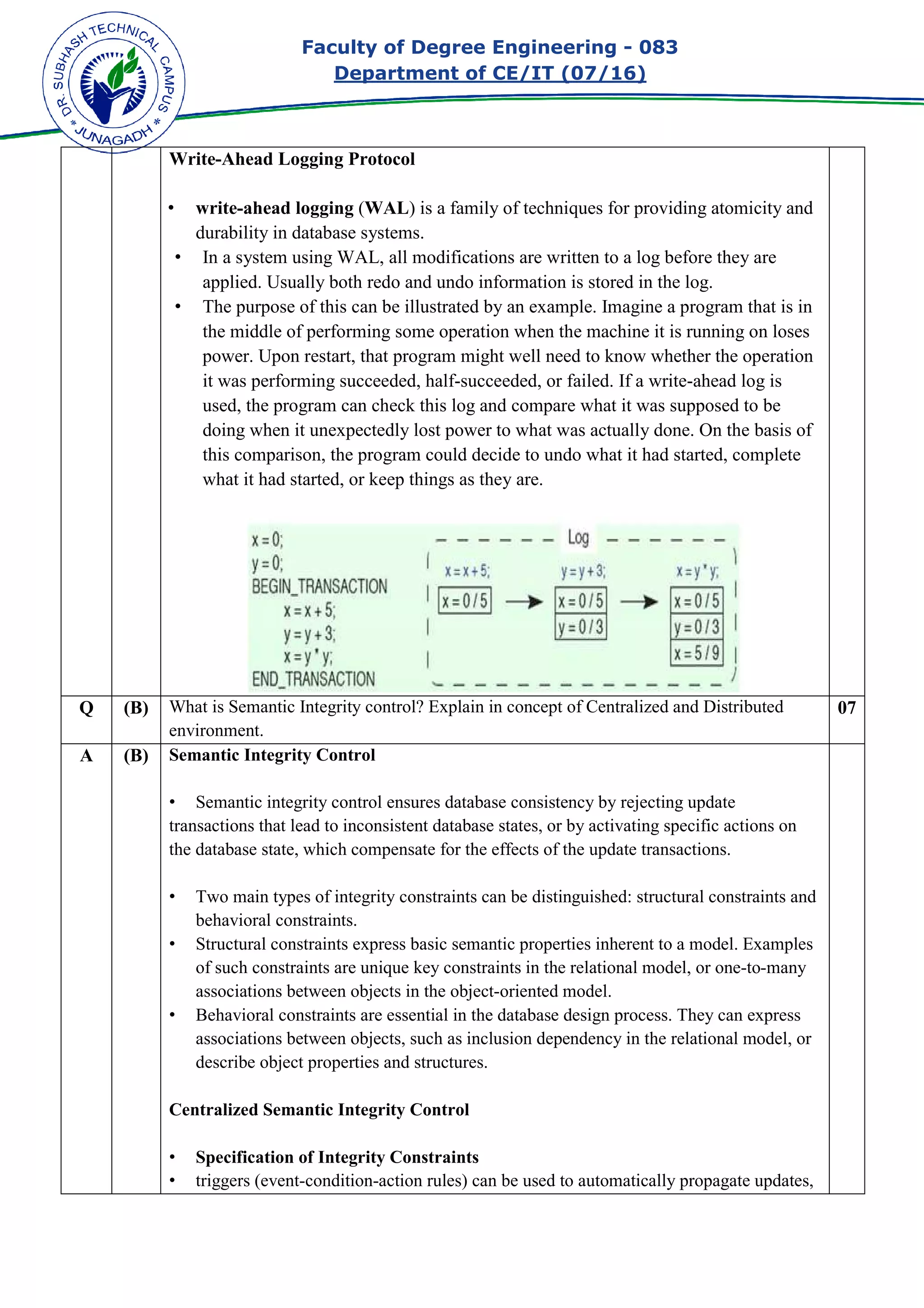 Faculty of Degree Engineering
Department of CE/IT (07/
Write-Ahead Logging Protocol
• write-ahead logging
durability in database systems.
• In a system using W
applied. Usually both redo and undo information is stored in the log.
• The purpose of this can be illustrated by an example. Imagine a program that is in
the middle of performing some operation when
power. Upon restart, that program might well need to know whether the operation
it was performing succeeded, half
used, the program can check this log and compare what it was
doing when it unexpectedly lost power to what was actually done. On the basis of
this comparison, the program could decide to undo what it had started, complete
what it had started, or keep things as they are.
Q (B) What is Semantic Integrity control? Explain in concept of Centralized and Distributed
environment.
A (B) Semantic Integrity Control
• Semantic integrity control ensures database consistency by rejecting update
transactions that lead to inconsistent database states, or b
the database state, which compensate for the effects of the update transactions.
• Two main types of integrity constraints can be distinguished: structural constraints and
behavioral constraints.
• Structural constraints expre
of such constraints are unique key constraints in the relational model, or one
associations between objects in the object
• Behavioral constraints are essential in the databas
associations between objects, such as inclusion dependency in the relational model, or
describe object properties and structures.
Centralized Semantic Integrity Control
• Specification of Integrity Constraints
• triggers (event-condition
Faculty of Degree Engineering - 083
Department of CE/IT (07/16)
Ahead Logging Protocol
ahead logging (WAL) is a family of techniques for providing atomicity and
durability in database systems.
In a system using WAL, all modifications are written to a log before they are
applied. Usually both redo and undo information is stored in the log.
The purpose of this can be illustrated by an example. Imagine a program that is in
the middle of performing some operation when the machine it is running on loses
power. Upon restart, that program might well need to know whether the operation
it was performing succeeded, half-succeeded, or failed. If a write
used, the program can check this log and compare what it was
doing when it unexpectedly lost power to what was actually done. On the basis of
this comparison, the program could decide to undo what it had started, complete
what it had started, or keep things as they are.
ntegrity control? Explain in concept of Centralized and Distributed
Semantic Integrity Control
Semantic integrity control ensures database consistency by rejecting update
transactions that lead to inconsistent database states, or by activating specific actions on
the database state, which compensate for the effects of the update transactions.
Two main types of integrity constraints can be distinguished: structural constraints and
behavioral constraints.
Structural constraints express basic semantic properties inherent to a model. Examples
of such constraints are unique key constraints in the relational model, or one
associations between objects in the object-oriented model.
Behavioral constraints are essential in the database design process. They can express
associations between objects, such as inclusion dependency in the relational model, or
describe object properties and structures.
Centralized Semantic Integrity Control
Specification of Integrity Constraints
condition-action rules) can be used to automatically propagate updates,
083
) is a family of techniques for providing atomicity and
AL, all modifications are written to a log before they are
applied. Usually both redo and undo information is stored in the log.
The purpose of this can be illustrated by an example. Imagine a program that is in
the machine it is running on loses
power. Upon restart, that program might well need to know whether the operation
succeeded, or failed. If a write-ahead log is
supposed to be
doing when it unexpectedly lost power to what was actually done. On the basis of
this comparison, the program could decide to undo what it had started, complete
ntegrity control? Explain in concept of Centralized and Distributed 07
Semantic integrity control ensures database consistency by rejecting update
y activating specific actions on
the database state, which compensate for the effects of the update transactions.
Two main types of integrity constraints can be distinguished: structural constraints and
ss basic semantic properties inherent to a model. Examples
of such constraints are unique key constraints in the relational model, or one-to-many
e design process. They can express
associations between objects, such as inclusion dependency in the relational model, or
action rules) can be used to automatically propagate updates,
 