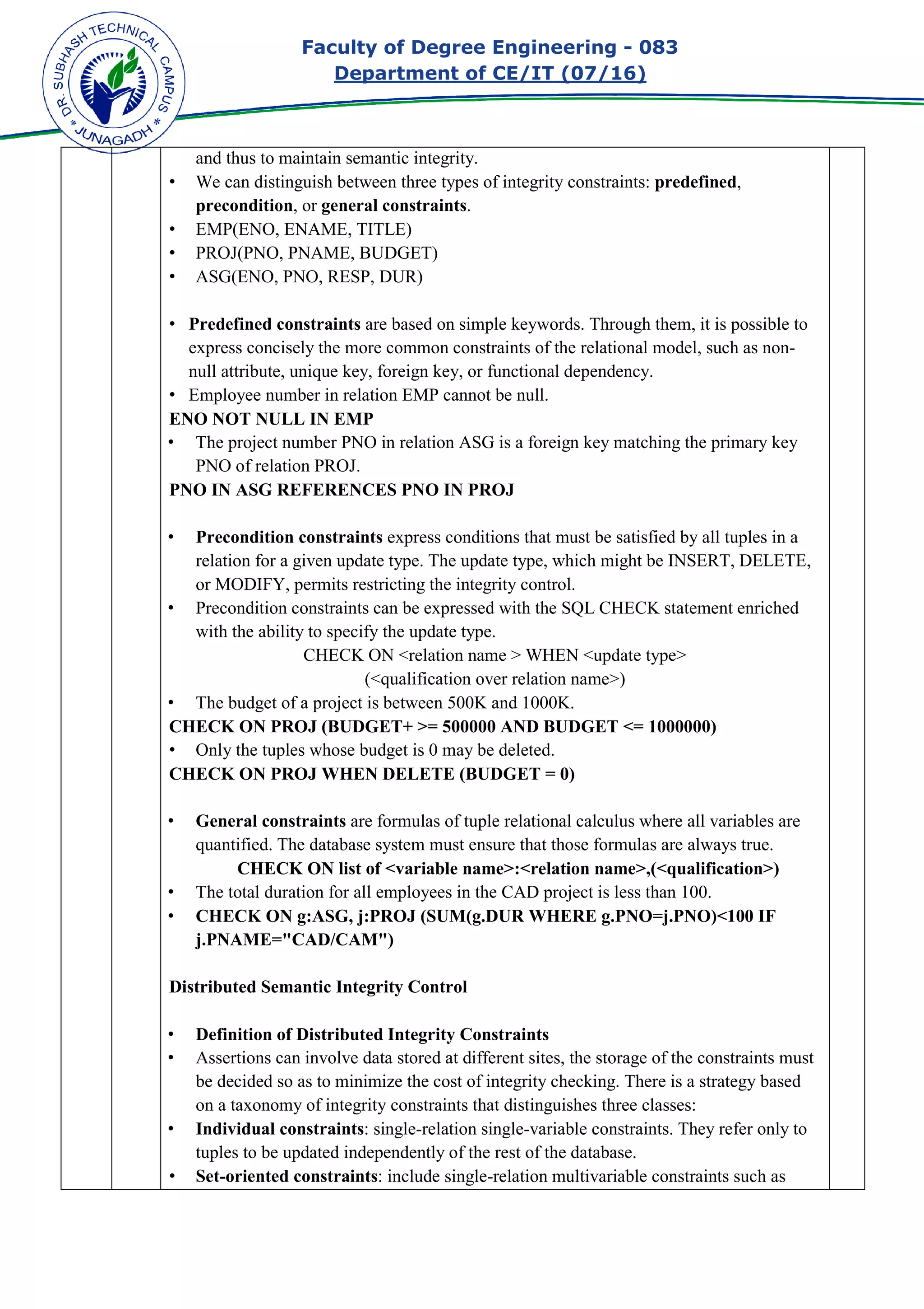 Faculty of Degree Engineering
Department of CE/IT (07/
and thus to maintain semantic integrity.
• We can distinguish between three types of integrity constraints:
precondition, or general constraints
• EMP(ENO, ENAME, TITLE)
• PROJ(PNO, PNAME, BUDGET)
• ASG(ENO, PNO, RESP, DUR)
• Predefined constraints
express concisely the more common constraints of the relational model, such as non
null attribute, unique key, foreign
• Employee number in relation EMP cannot be null.
ENO NOT NULL IN EMP
• The project number PNO in relation ASG is a foreign key matching the primary key
PNO of relation PROJ.
PNO IN ASG REFERENCES PNO IN PROJ
• Precondition const
relation for a given update type. The update type, which might be INSERT, DELETE,
or MODIFY, permits restricting the integrity control.
• Precondition constraints can be expressed with the
with the ability to specify the update type.
CHECK ON <relation name > WHEN <update type>
• The budget of a project is between 500K and 1000K.
CHECK ON PROJ (BUDGET+ >= 500000 AND BUDGET <= 10
• Only the tuples whose budget is 0 may be deleted.
CHECK ON PROJ WHEN DELETE (BUDGET = 0)
• General constraints
quantified. The database system must ensure that those formulas are alway
CHECK ON list of <variable name>:<relation name>,(<qualification>)
• The total duration for all employees in the CAD project is less than 100.
• CHECK ON g:ASG, j:PROJ (SUM(g.DUR WHERE g.PNO=j.PNO)<100 IF
j.PNAME="CAD/CAM")
Distributed Semantic Integr
• Definition of Distributed Integrity Constraints
• Assertions can involve data stored at different sites, the storage of the constraints must
be decided so as to minimize the cost of integrity checking. There is a strategy based
on a taxonomy of integrity constraints that distinguishes three classes:
• Individual constraints
tuples to be updated independently of the rest of the database.
• Set-oriented constraints
Faculty of Degree Engineering - 083
Department of CE/IT (07/16)
and thus to maintain semantic integrity.
We can distinguish between three types of integrity constraints: predefined
general constraints.
EMP(ENO, ENAME, TITLE)
PROJ(PNO, PNAME, BUDGET)
ASG(ENO, PNO, RESP, DUR)
Predefined constraints are based on simple keywords. Through them, it is possible to
express concisely the more common constraints of the relational model, such as non
null attribute, unique key, foreign key, or functional dependency.
Employee number in relation EMP cannot be null.
ENO NOT NULL IN EMP
The project number PNO in relation ASG is a foreign key matching the primary key
PNO of relation PROJ.
PNO IN ASG REFERENCES PNO IN PROJ
Precondition constraints express conditions that must be satisfied by all tuples in a
relation for a given update type. The update type, which might be INSERT, DELETE,
or MODIFY, permits restricting the integrity control.
Precondition constraints can be expressed with the SQL CHECK statement enriched
with the ability to specify the update type.
CHECK ON <relation name > WHEN <update type>
(<qualification over relation name>)
The budget of a project is between 500K and 1000K.
CHECK ON PROJ (BUDGET+ >= 500000 AND BUDGET <= 1000000)
Only the tuples whose budget is 0 may be deleted.
CHECK ON PROJ WHEN DELETE (BUDGET = 0)
General constraints are formulas of tuple relational calculus where all variables are
quantified. The database system must ensure that those formulas are alway
CHECK ON list of <variable name>:<relation name>,(<qualification>)
The total duration for all employees in the CAD project is less than 100.
CHECK ON g:ASG, j:PROJ (SUM(g.DUR WHERE g.PNO=j.PNO)<100 IF
j.PNAME="CAD/CAM")
Distributed Semantic Integrity Control
Definition of Distributed Integrity Constraints
Assertions can involve data stored at different sites, the storage of the constraints must
be decided so as to minimize the cost of integrity checking. There is a strategy based
integrity constraints that distinguishes three classes:
Individual constraints: single-relation single-variable constraints. They refer only to
tuples to be updated independently of the rest of the database.
oriented constraints: include single-relation multivariable constraints such as
083
predefined,
are based on simple keywords. Through them, it is possible to
express concisely the more common constraints of the relational model, such as non-
The project number PNO in relation ASG is a foreign key matching the primary key
express conditions that must be satisfied by all tuples in a
relation for a given update type. The update type, which might be INSERT, DELETE,
SQL CHECK statement enriched
CHECK ON <relation name > WHEN <update type>
00000)
are formulas of tuple relational calculus where all variables are
quantified. The database system must ensure that those formulas are always true.
CHECK ON list of <variable name>:<relation name>,(<qualification>)
The total duration for all employees in the CAD project is less than 100.
CHECK ON g:ASG, j:PROJ (SUM(g.DUR WHERE g.PNO=j.PNO)<100 IF
Assertions can involve data stored at different sites, the storage of the constraints must
be decided so as to minimize the cost of integrity checking. There is a strategy based
integrity constraints that distinguishes three classes:
variable constraints. They refer only to
n multivariable constraints such as
 