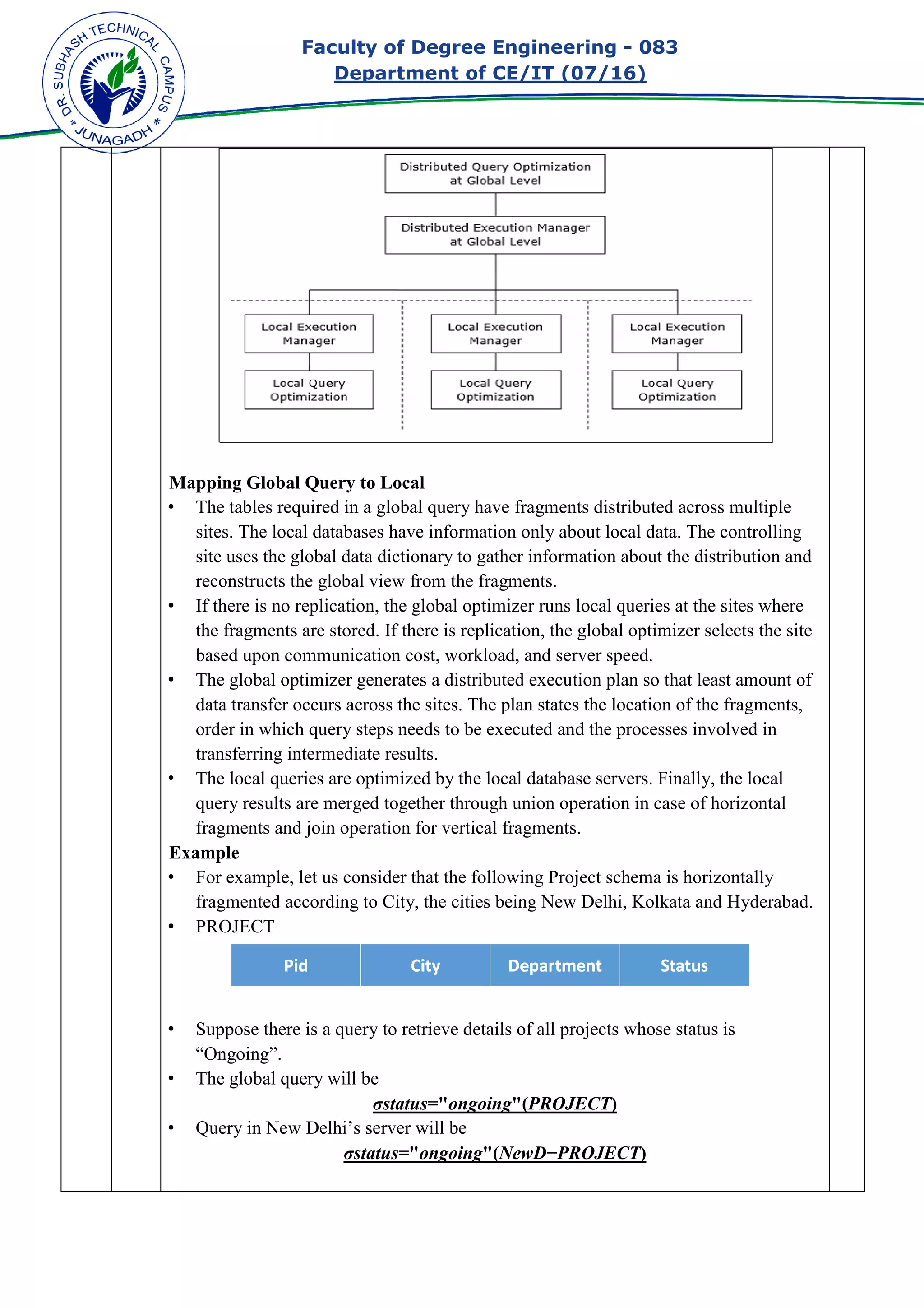 Faculty of Degree Engineering
Department of CE/IT (07/
Mapping Global Query to Local
• The tables required in a glob
sites. The local databases have information only about local data. The controlling
site uses the global data dictionary to gather information about the distribution and
reconstructs the global view from t
• If there is no replication, the global optimizer runs local queries at the sites where
the fragments are stored. If there is replication, the global optimizer selects the site
based upon communication cost, workload, and server speed.
• The global optimizer generates a distributed execution plan so that least amount of
data transfer occurs across the sites. The plan states the location of the fragments,
order in which query steps needs to be executed and the processes involved in
transferring intermediate results.
• The local queries are optimized by the local database servers. Finally, the local
query results are merged together through union operation in case of horizontal
fragments and join operation for vertical fragments.
Example
• For example, let us consider that the following Project schema is horizontally
fragmented according to City, the cities being New Delhi, Kolkata and Hyderabad.
• PROJECT
• Suppose there is a query to retrieve details of all projects whose status is
“Ongoing”.
• The global query will be
• Query in New Delhi’s server will be
Faculty of Degree Engineering - 083
Department of CE/IT (07/16)
Mapping Global Query to Local
The tables required in a global query have fragments distributed across multiple
sites. The local databases have information only about local data. The controlling
site uses the global data dictionary to gather information about the distribution and
reconstructs the global view from the fragments.
If there is no replication, the global optimizer runs local queries at the sites where
the fragments are stored. If there is replication, the global optimizer selects the site
based upon communication cost, workload, and server speed.
lobal optimizer generates a distributed execution plan so that least amount of
data transfer occurs across the sites. The plan states the location of the fragments,
order in which query steps needs to be executed and the processes involved in
intermediate results.
The local queries are optimized by the local database servers. Finally, the local
query results are merged together through union operation in case of horizontal
fragments and join operation for vertical fragments.
mple, let us consider that the following Project schema is horizontally
fragmented according to City, the cities being New Delhi, Kolkata and Hyderabad.
Suppose there is a query to retrieve details of all projects whose status is
global query will be
σstatus="ongoing"(PROJECT)
Query in New Delhi’s server will be
σstatus="ongoing"(NewD−PROJECT)
083
al query have fragments distributed across multiple
sites. The local databases have information only about local data. The controlling
site uses the global data dictionary to gather information about the distribution and
If there is no replication, the global optimizer runs local queries at the sites where
the fragments are stored. If there is replication, the global optimizer selects the site
lobal optimizer generates a distributed execution plan so that least amount of
data transfer occurs across the sites. The plan states the location of the fragments,
order in which query steps needs to be executed and the processes involved in
The local queries are optimized by the local database servers. Finally, the local
query results are merged together through union operation in case of horizontal
mple, let us consider that the following Project schema is horizontally
fragmented according to City, the cities being New Delhi, Kolkata and Hyderabad.
Suppose there is a query to retrieve details of all projects whose status is
 