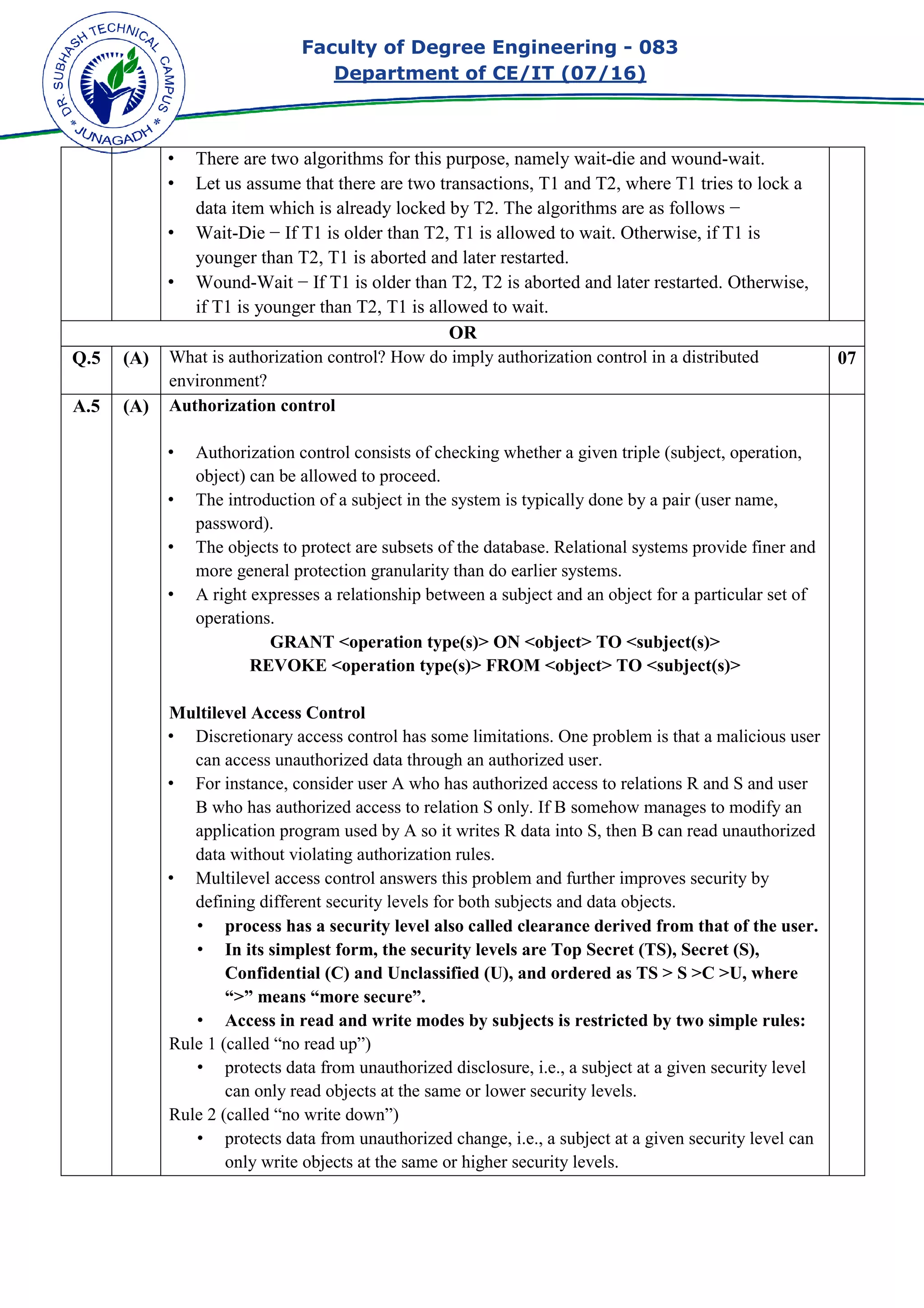 Faculty of Degree Engineering
Department of CE/IT (07/
• There are two algorithms for this purpose, namely
• Let us assume that there are two transactions, T1 and T2, where T1 tries to lock a
data item which is already locked by T2. The algorithms are as follows
• Wait-Die − If T1 is older than T2, T1 is allowed to wait. Otherwise, if T1 is
younger than T2, T1 is aborted and later restarted.
• Wound-Wait − If T1 is older than T2, T2 is aborted and later restar
if T1 is younger than T2, T1 is allowed to wait.
Q.5 (A) What is authorization control? How do imply authorization control in a distributed
environment?
A.5 (A) Authorization control
• Authorization control consists of checking whether a given triple (subject, operation,
object) can be allowed to proceed.
• The introduction of a subject in the system
password).
• The objects to protect are subsets of the database. Relational systems provide finer and
more general protection granularity than do earlier systems.
• A right expresses a relationship between a subject and an object for a particular set of
operations.
GRANT <operation type(s)> ON <object> TO <subject(s)>
REVOKE <operation type(s)> FROM <object> TO <subject(s)>
Multilevel Access Control
• Discretionary access control has some limitations. One problem is that a malicious user
can access unauthorized data through an authorized user.
• For instance, consider user A who has authorized access to relations R and S and user
B who has authorized acc
application program used by A so it writes R data into S, then B can read unauthorized
data without violating authorization rules.
• Multilevel access control answers this problem and further improve
defining different security levels for both subjects and data objects.
• process has a security level also called clearance derived from that of the user.
• In its simplest form, the security levels are Top Secret (TS), Secret (S),
Confidential (C) and Unclassified (U), and ordered as TS > S >C >U, where
“>” means “more secure”.
• Access in read and write modes by subjects is restricted by two simple rules:
Rule 1 (called “no read up”)
• protects data from unauthorized disclosure, i.e., a subject
can only read objects at the same or lower security levels.
Rule 2 (called “no write down”)
• protects data from unauthorized change, i.e., a subject at a given security level can
only write objects at the same or higher security
Faculty of Degree Engineering - 083
Department of CE/IT (07/16)
There are two algorithms for this purpose, namely wait-die and
Let us assume that there are two transactions, T1 and T2, where T1 tries to lock a
is already locked by T2. The algorithms are as follows
− If T1 is older than T2, T1 is allowed to wait. Otherwise, if T1 is
younger than T2, T1 is aborted and later restarted.
− If T1 is older than T2, T2 is aborted and later restar
if T1 is younger than T2, T1 is allowed to wait.
OR
What is authorization control? How do imply authorization control in a distributed
Authorization control
Authorization control consists of checking whether a given triple (subject, operation,
object) can be allowed to proceed.
The introduction of a subject in the system is typically done by a pair (user name,
The objects to protect are subsets of the database. Relational systems provide finer and
more general protection granularity than do earlier systems.
A right expresses a relationship between a subject and an object for a particular set of
GRANT <operation type(s)> ON <object> TO <subject(s)>
REVOKE <operation type(s)> FROM <object> TO <subject(s)>
Multilevel Access Control
Discretionary access control has some limitations. One problem is that a malicious user
can access unauthorized data through an authorized user.
For instance, consider user A who has authorized access to relations R and S and user
B who has authorized access to relation S only. If B somehow manages to modify an
application program used by A so it writes R data into S, then B can read unauthorized
data without violating authorization rules.
Multilevel access control answers this problem and further improve
defining different security levels for both subjects and data objects.
process has a security level also called clearance derived from that of the user.
In its simplest form, the security levels are Top Secret (TS), Secret (S),
l (C) and Unclassified (U), and ordered as TS > S >C >U, where
“>” means “more secure”.
Access in read and write modes by subjects is restricted by two simple rules:
Rule 1 (called “no read up”)
protects data from unauthorized disclosure, i.e., a subject at a given security level
can only read objects at the same or lower security levels.
Rule 2 (called “no write down”)
protects data from unauthorized change, i.e., a subject at a given security level can
only write objects at the same or higher security levels.
083
and wound-wait.
Let us assume that there are two transactions, T1 and T2, where T1 tries to lock a
is already locked by T2. The algorithms are as follows −
− If T1 is older than T2, T1 is allowed to wait. Otherwise, if T1 is
− If T1 is older than T2, T2 is aborted and later restarted. Otherwise,
What is authorization control? How do imply authorization control in a distributed 07
Authorization control consists of checking whether a given triple (subject, operation,
is typically done by a pair (user name,
The objects to protect are subsets of the database. Relational systems provide finer and
A right expresses a relationship between a subject and an object for a particular set of
GRANT <operation type(s)> ON <object> TO <subject(s)>
REVOKE <operation type(s)> FROM <object> TO <subject(s)>
Discretionary access control has some limitations. One problem is that a malicious user
For instance, consider user A who has authorized access to relations R and S and user
ess to relation S only. If B somehow manages to modify an
application program used by A so it writes R data into S, then B can read unauthorized
Multilevel access control answers this problem and further improves security by
defining different security levels for both subjects and data objects.
process has a security level also called clearance derived from that of the user.
In its simplest form, the security levels are Top Secret (TS), Secret (S),
l (C) and Unclassified (U), and ordered as TS > S >C >U, where
Access in read and write modes by subjects is restricted by two simple rules:
at a given security level
protects data from unauthorized change, i.e., a subject at a given security level can
 