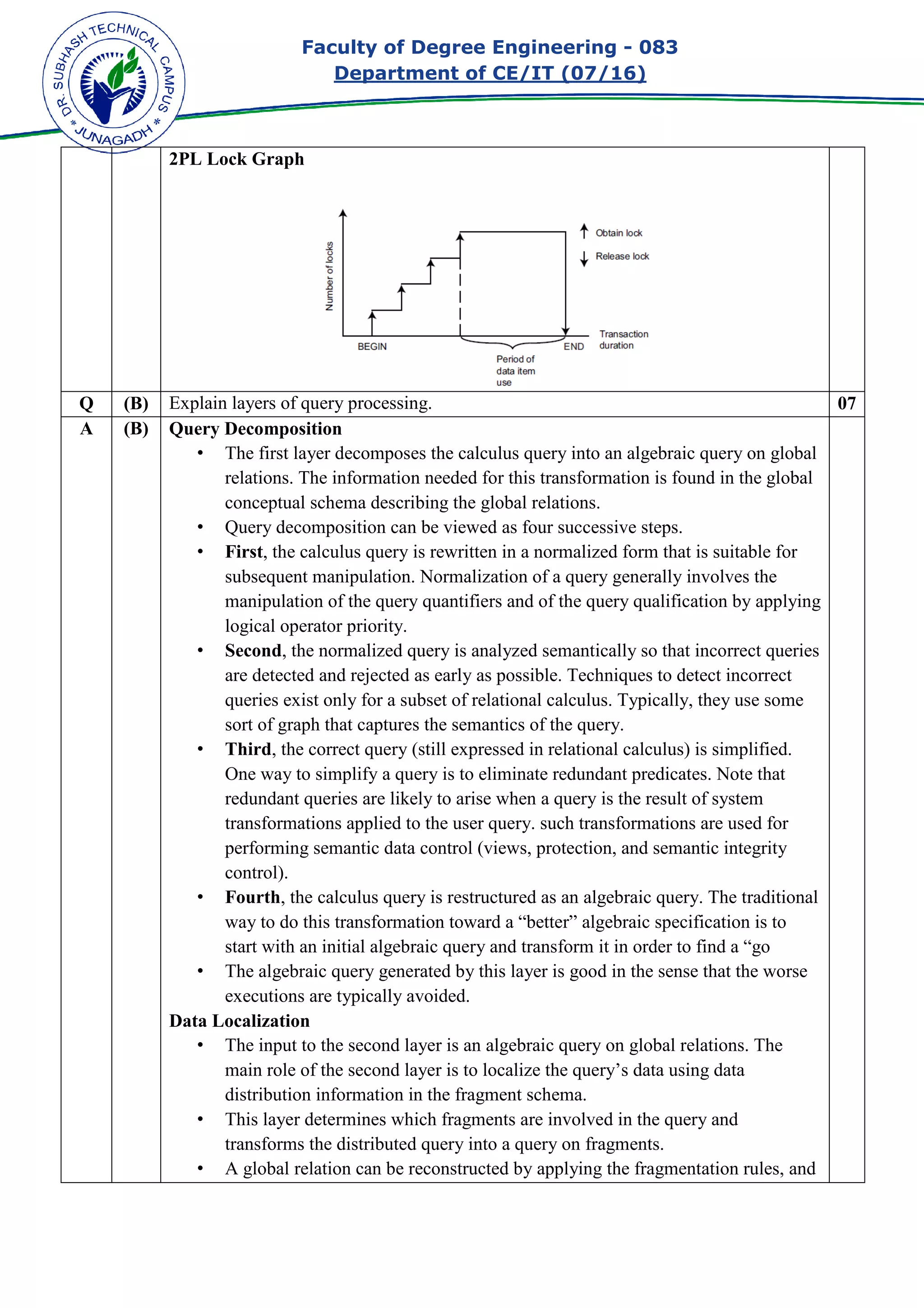 Faculty of Degree Engineering
Department of CE/IT (07/
2PL Lock Graph
Q (B) Explain layers of query processing.
A (B) Query Decomposition
• The first layer decomposes the calculus query into an algebraic query on global
relations. The information needed for this
conceptual schema describing the global relations.
• Query decomposition can be viewed as four successive steps.
• First, the calculus query is rewritten in a normalized form that is suitable for
subsequent manipulation.
manipulation of the query quantifiers and of the query qualification by applying
logical operator priority.
• Second, the normalized query is analyzed semantically so that incorrect queries
are detected and rej
queries exist only for a subset of relational calculus. Typically, they use some
sort of graph that captures the semantics of the query.
• Third, the correct query (still expressed in relational cal
One way to simplify a query is to eliminate redundant predicates. Note that
redundant queries are likely to arise when a query is the result of system
transformations applied to the user query. such transformations are used for
performing semantic data control (views, protection, and semantic integrity
control).
• Fourth, the calculus query is restructured as an algebraic query. The traditional
way to do this transformation toward a “better” algebraic specification is to
start with an initial algebraic query and transform it in order to find a “go
• The algebraic query generated by this layer is good in the sense that the worse
executions are typically avoided.
Data Localization
• The input to the second layer is an algebraic query on globa
main role of the second layer is to localize the query’s data using data
distribution information in the fragment schema.
• This layer determines which fragments are involved in the query and
transforms the distributed query into a query on
• A global relation can be reconstructed by applying the fragmentation rules, and
Faculty of Degree Engineering - 083
Department of CE/IT (07/16)
Explain layers of query processing.
Query Decomposition
The first layer decomposes the calculus query into an algebraic query on global
relations. The information needed for this transformation is found in the global
conceptual schema describing the global relations.
Query decomposition can be viewed as four successive steps.
, the calculus query is rewritten in a normalized form that is suitable for
subsequent manipulation. Normalization of a query generally involves the
manipulation of the query quantifiers and of the query qualification by applying
logical operator priority.
, the normalized query is analyzed semantically so that incorrect queries
are detected and rejected as early as possible. Techniques to detect incorrect
queries exist only for a subset of relational calculus. Typically, they use some
sort of graph that captures the semantics of the query.
, the correct query (still expressed in relational calculus) is simplified.
One way to simplify a query is to eliminate redundant predicates. Note that
redundant queries are likely to arise when a query is the result of system
transformations applied to the user query. such transformations are used for
rming semantic data control (views, protection, and semantic integrity
, the calculus query is restructured as an algebraic query. The traditional
way to do this transformation toward a “better” algebraic specification is to
nitial algebraic query and transform it in order to find a “go
The algebraic query generated by this layer is good in the sense that the worse
executions are typically avoided.
The input to the second layer is an algebraic query on globa
main role of the second layer is to localize the query’s data using data
distribution information in the fragment schema.
This layer determines which fragments are involved in the query and
transforms the distributed query into a query on fragments.
A global relation can be reconstructed by applying the fragmentation rules, and
083
07
The first layer decomposes the calculus query into an algebraic query on global
transformation is found in the global
Query decomposition can be viewed as four successive steps.
, the calculus query is rewritten in a normalized form that is suitable for
Normalization of a query generally involves the
manipulation of the query quantifiers and of the query qualification by applying
, the normalized query is analyzed semantically so that incorrect queries
ected as early as possible. Techniques to detect incorrect
queries exist only for a subset of relational calculus. Typically, they use some
culus) is simplified.
One way to simplify a query is to eliminate redundant predicates. Note that
redundant queries are likely to arise when a query is the result of system
transformations applied to the user query. such transformations are used for
rming semantic data control (views, protection, and semantic integrity
, the calculus query is restructured as an algebraic query. The traditional
way to do this transformation toward a “better” algebraic specification is to
nitial algebraic query and transform it in order to find a “go
The algebraic query generated by this layer is good in the sense that the worse
The input to the second layer is an algebraic query on global relations. The
main role of the second layer is to localize the query’s data using data
This layer determines which fragments are involved in the query and
A global relation can be reconstructed by applying the fragmentation rules, and
 