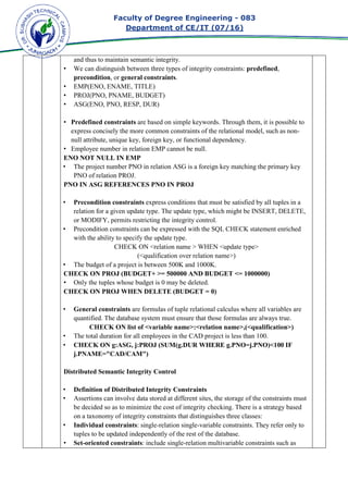 Faculty of Degree Engineering
Department of CE/IT (07/
and thus to maintain semantic integrity.
• We can distinguish between three types of integrity constraints:
precondition, or general constraints
• EMP(ENO, ENAME, TITLE)
• PROJ(PNO, PNAME, BUDGET)
• ASG(ENO, PNO, RESP, DUR)
• Predefined constraints
express concisely the more common constraints of the relational model, such as non
null attribute, unique key, foreign
• Employee number in relation EMP cannot be null.
ENO NOT NULL IN EMP
• The project number PNO in relation ASG is a foreign key matching the primary key
PNO of relation PROJ.
PNO IN ASG REFERENCES PNO IN PROJ
• Precondition const
relation for a given update type. The update type, which might be INSERT, DELETE,
or MODIFY, permits restricting the integrity control.
• Precondition constraints can be expressed with the
with the ability to specify the update type.
CHECK ON <relation name > WHEN <update type>
• The budget of a project is between 500K and 1000K.
CHECK ON PROJ (BUDGET+ >= 500000 AND BUDGET <= 10
• Only the tuples whose budget is 0 may be deleted.
CHECK ON PROJ WHEN DELETE (BUDGET = 0)
• General constraints
quantified. The database system must ensure that those formulas are alway
CHECK ON list of <variable name>:<relation name>,(<qualification>)
• The total duration for all employees in the CAD project is less than 100.
• CHECK ON g:ASG, j:PROJ (SUM(g.DUR WHERE g.PNO=j.PNO)<100 IF
j.PNAME="CAD/CAM")
Distributed Semantic Integr
• Definition of Distributed Integrity Constraints
• Assertions can involve data stored at different sites, the storage of the constraints must
be decided so as to minimize the cost of integrity checking. There is a strategy based
on a taxonomy of integrity constraints that distinguishes three classes:
• Individual constraints
tuples to be updated independently of the rest of the database.
• Set-oriented constraints
Faculty of Degree Engineering - 083
Department of CE/IT (07/16)
and thus to maintain semantic integrity.
We can distinguish between three types of integrity constraints: predefined
general constraints.
EMP(ENO, ENAME, TITLE)
PROJ(PNO, PNAME, BUDGET)
ASG(ENO, PNO, RESP, DUR)
Predefined constraints are based on simple keywords. Through them, it is possible to
express concisely the more common constraints of the relational model, such as non
null attribute, unique key, foreign key, or functional dependency.
Employee number in relation EMP cannot be null.
ENO NOT NULL IN EMP
The project number PNO in relation ASG is a foreign key matching the primary key
PNO of relation PROJ.
PNO IN ASG REFERENCES PNO IN PROJ
Precondition constraints express conditions that must be satisfied by all tuples in a
relation for a given update type. The update type, which might be INSERT, DELETE,
or MODIFY, permits restricting the integrity control.
Precondition constraints can be expressed with the SQL CHECK statement enriched
with the ability to specify the update type.
CHECK ON <relation name > WHEN <update type>
(<qualification over relation name>)
The budget of a project is between 500K and 1000K.
CHECK ON PROJ (BUDGET+ >= 500000 AND BUDGET <= 1000000)
Only the tuples whose budget is 0 may be deleted.
CHECK ON PROJ WHEN DELETE (BUDGET = 0)
General constraints are formulas of tuple relational calculus where all variables are
quantified. The database system must ensure that those formulas are alway
CHECK ON list of <variable name>:<relation name>,(<qualification>)
The total duration for all employees in the CAD project is less than 100.
CHECK ON g:ASG, j:PROJ (SUM(g.DUR WHERE g.PNO=j.PNO)<100 IF
j.PNAME="CAD/CAM")
Distributed Semantic Integrity Control
Definition of Distributed Integrity Constraints
Assertions can involve data stored at different sites, the storage of the constraints must
be decided so as to minimize the cost of integrity checking. There is a strategy based
integrity constraints that distinguishes three classes:
Individual constraints: single-relation single-variable constraints. They refer only to
tuples to be updated independently of the rest of the database.
oriented constraints: include single-relation multivariable constraints such as
083
predefined,
are based on simple keywords. Through them, it is possible to
express concisely the more common constraints of the relational model, such as non-
The project number PNO in relation ASG is a foreign key matching the primary key
express conditions that must be satisfied by all tuples in a
relation for a given update type. The update type, which might be INSERT, DELETE,
SQL CHECK statement enriched
CHECK ON <relation name > WHEN <update type>
00000)
are formulas of tuple relational calculus where all variables are
quantified. The database system must ensure that those formulas are always true.
CHECK ON list of <variable name>:<relation name>,(<qualification>)
The total duration for all employees in the CAD project is less than 100.
CHECK ON g:ASG, j:PROJ (SUM(g.DUR WHERE g.PNO=j.PNO)<100 IF
Assertions can involve data stored at different sites, the storage of the constraints must
be decided so as to minimize the cost of integrity checking. There is a strategy based
integrity constraints that distinguishes three classes:
variable constraints. They refer only to
n multivariable constraints such as
 