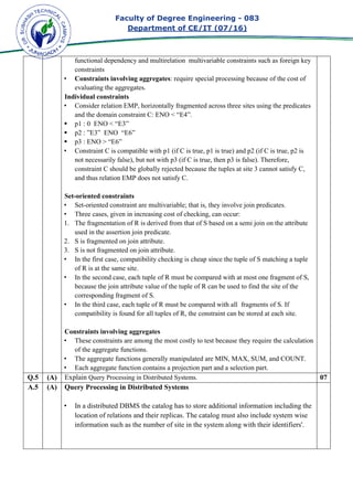Faculty of Degree Engineering
Department of CE/IT (07/
functional dependency and multirelation multivariable constraints such as foreign key
constraints
• Constraints involving aggregates
evaluating the aggregates.
Individual constraints
• Consider relation EMP, horizontally fragmented across three sites using the predicates
and the domain constraint C: ENO < “E4”.
p1 : 0 ENO < “E3”
p2 : ”E3” ENO “E6”
p3 : ENO > “E6”
• Constraint C is compatible with p1 (if C i
not necessarily false), but not with p3 (if C is true, then p3 is false). Therefore,
constraint C should be globally rejected because the tuples at site 3 cannot satisfy C,
and thus relation EMP does not sati
Set-oriented constraints
• Set-oriented constraint are multivariable; that is, they involve join predicates.
• Three cases, given in increasing cost of checking, can occur:
1. The fragmentation of R is derived from that of S based on a semi join on t
used in the assertion join predicate.
2. S is fragmented on join attribute.
3. S is not fragmented on join attribute.
• In the first case, compatibility checking is cheap since the tuple of S matching a tuple
of R is at the same site.
• In the second case, each tuple of R must be compared with at most one fragment of S,
because the join attribute value of the tuple of R can be used to find the site of the
corresponding fragment of S.
• In the third case, each tuple of R must be compared with all f
compatibility is found for all tuples of R, the constraint can be stored at each site.
Constraints involving aggregates
• These constraints are among the most costly to test because they require the calculation
of the aggregate functions
• The aggregate functions generally manipulated are MIN, MAX, SUM, and COUNT.
• Each aggregate function contains a projection part and a selection part.
Q.5 (A) Explain Query Processing in Distributed Systems.
A.5 (A) Query Processing in Distributed Systems
• In a distributed DBMS the catalog has to store additional i
location of relations and their replicas. The catalog must also include system wise
information such as the number of site in the system along with their identifiers'.
Faculty of Degree Engineering - 083
Department of CE/IT (07/16)
functional dependency and multirelation multivariable constraints such as foreign key
Constraints involving aggregates: require special processing because of the cost of
evaluating the aggregates.
Individual constraints
Consider relation EMP, horizontally fragmented across three sites using the predicates
and the domain constraint C: ENO < “E4”.
p1 : 0 ENO < “E3”
p2 : ”E3” ENO “E6”
Constraint C is compatible with p1 (if C is true, p1 is true) and p2 (if C is true, p2 is
not necessarily false), but not with p3 (if C is true, then p3 is false). Therefore,
constraint C should be globally rejected because the tuples at site 3 cannot satisfy C,
and thus relation EMP does not satisfy C.
oriented constraints
oriented constraint are multivariable; that is, they involve join predicates.
Three cases, given in increasing cost of checking, can occur:
The fragmentation of R is derived from that of S based on a semi join on t
used in the assertion join predicate.
S is fragmented on join attribute.
S is not fragmented on join attribute.
In the first case, compatibility checking is cheap since the tuple of S matching a tuple
of R is at the same site.
cond case, each tuple of R must be compared with at most one fragment of S,
because the join attribute value of the tuple of R can be used to find the site of the
corresponding fragment of S.
In the third case, each tuple of R must be compared with all fragments of S. If
compatibility is found for all tuples of R, the constraint can be stored at each site.
Constraints involving aggregates
These constraints are among the most costly to test because they require the calculation
of the aggregate functions.
The aggregate functions generally manipulated are MIN, MAX, SUM, and COUNT.
Each aggregate function contains a projection part and a selection part.
Query Processing in Distributed Systems.
Query Processing in Distributed Systems
In a distributed DBMS the catalog has to store additional information including the
location of relations and their replicas. The catalog must also include system wise
information such as the number of site in the system along with their identifiers'.
083
functional dependency and multirelation multivariable constraints such as foreign key
: require special processing because of the cost of
Consider relation EMP, horizontally fragmented across three sites using the predicates
s true, p1 is true) and p2 (if C is true, p2 is
not necessarily false), but not with p3 (if C is true, then p3 is false). Therefore,
constraint C should be globally rejected because the tuples at site 3 cannot satisfy C,
oriented constraint are multivariable; that is, they involve join predicates.
The fragmentation of R is derived from that of S based on a semi join on the attribute
In the first case, compatibility checking is cheap since the tuple of S matching a tuple
cond case, each tuple of R must be compared with at most one fragment of S,
because the join attribute value of the tuple of R can be used to find the site of the
ragments of S. If
compatibility is found for all tuples of R, the constraint can be stored at each site.
These constraints are among the most costly to test because they require the calculation
The aggregate functions generally manipulated are MIN, MAX, SUM, and COUNT.
Each aggregate function contains a projection part and a selection part.
07
nformation including the
location of relations and their replicas. The catalog must also include system wise
information such as the number of site in the system along with their identifiers'.
 