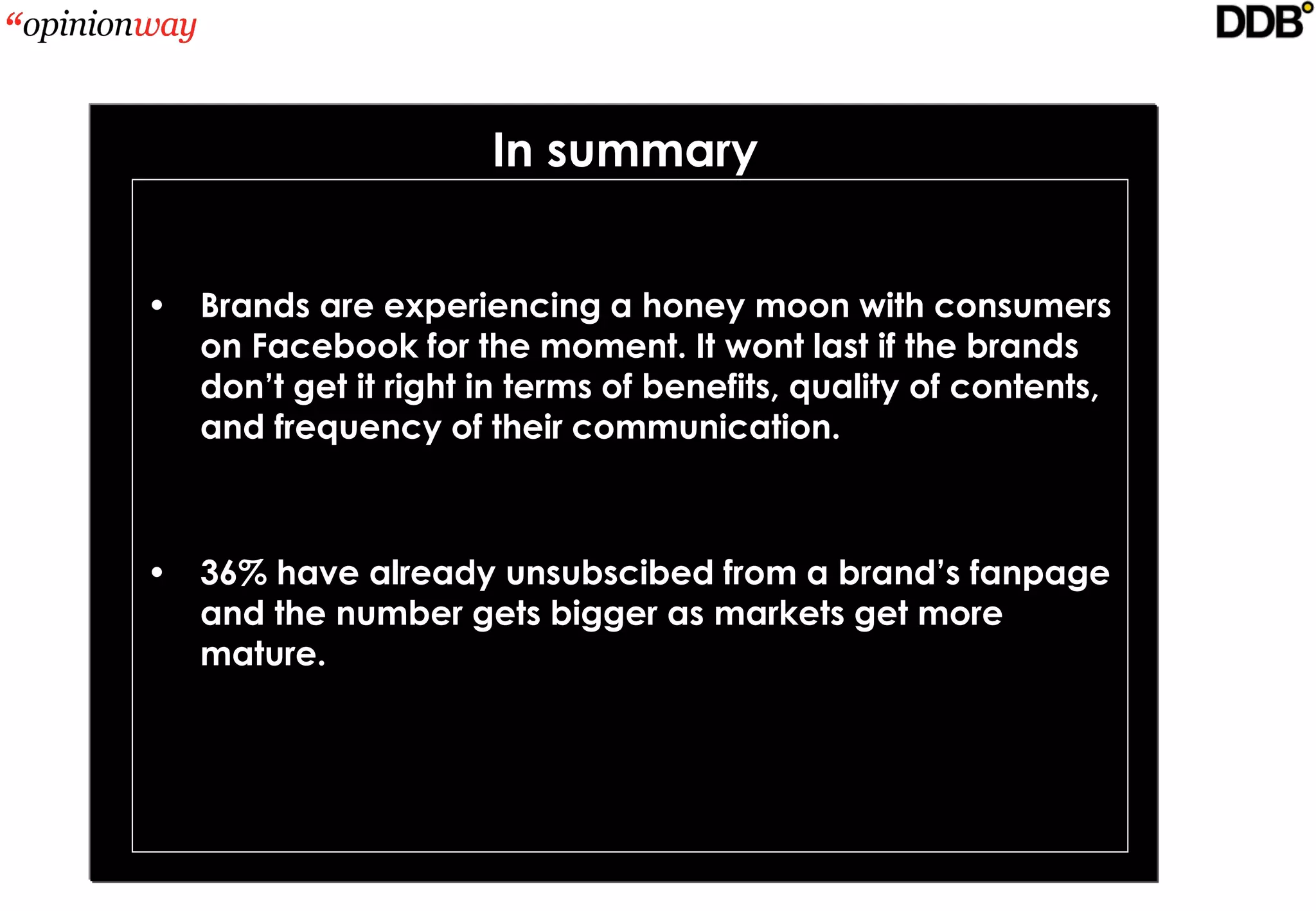 In summary


• Brands are experiencing a honey moon with consumers
  on Facebook for the moment. It wont last if the brands
  don’t get it right in terms of benefits, quality of contents,
  and frequency of their communication.



• 36% have already unsubscibed from a brand’s fanpage
  and the number gets bigger as markets get more
  mature.
 