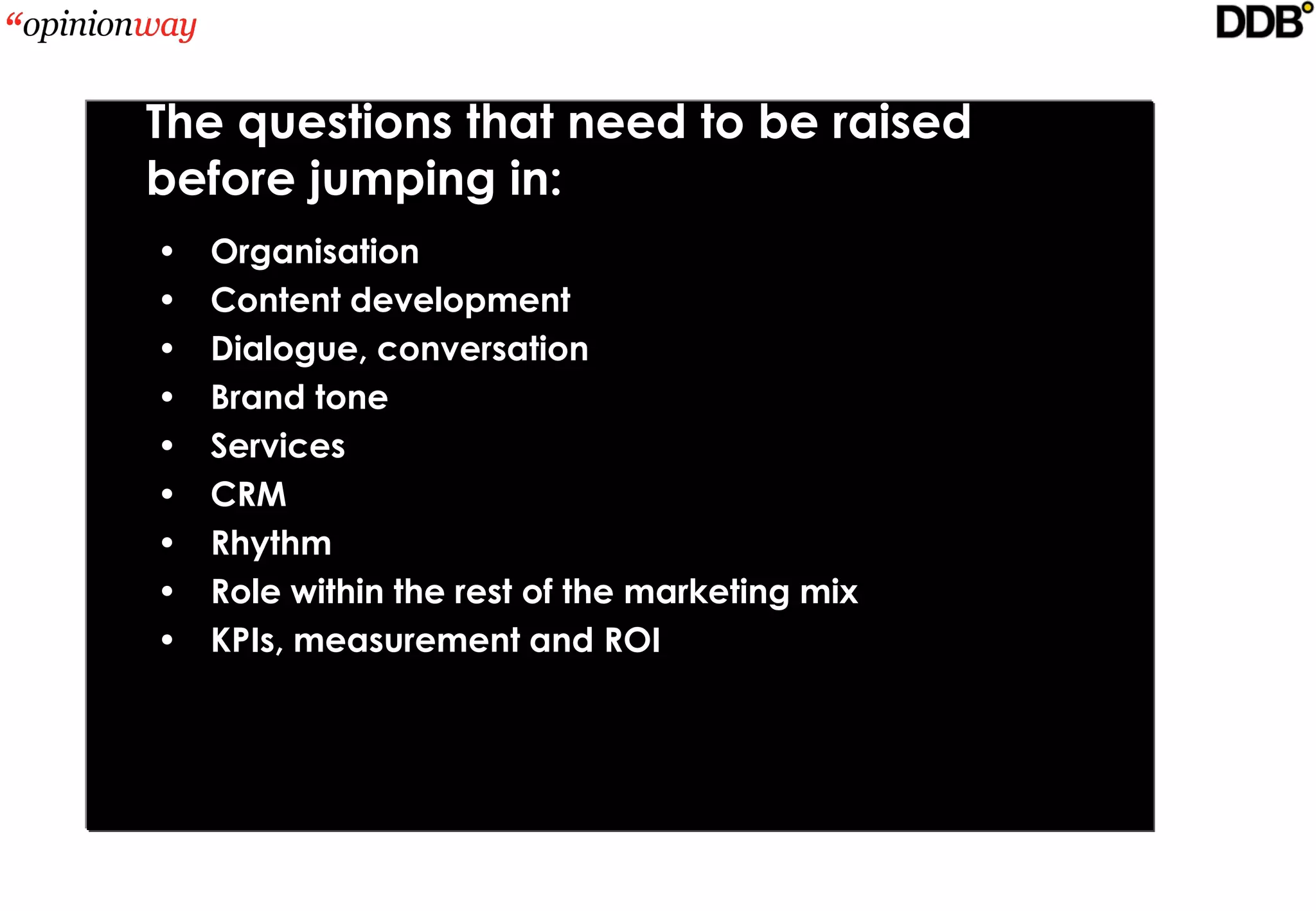 The questions that need to be raised
before jumping in:
•   Organisation
•   Content development
•   Dialogue, conversation
•   Brand tone
•   Services
•   CRM
•   Rhythm
•   Role within the rest of the marketing mix
•   KPIs, measurement and ROI
 