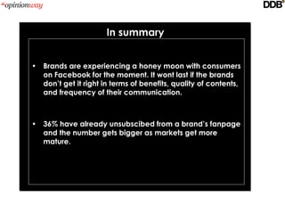 In summary


• Brands are experiencing a honey moon with consumers
  on Facebook for the moment. It wont last if the brands
  don’t get it right in terms of benefits, quality of contents,
  and frequency of their communication.



• 36% have already unsubscibed from a brand’s fanpage
  and the number gets bigger as markets get more
  mature.
 