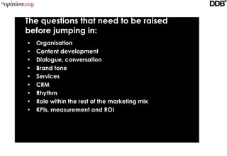 The questions that need to be raised
before jumping in:
•   Organisation
•   Content development
•   Dialogue, conversation
•   Brand tone
•   Services
•   CRM
•   Rhythm
•   Role within the rest of the marketing mix
•   KPIs, measurement and ROI
 