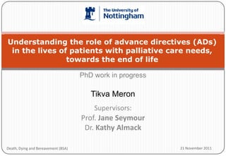 Understanding the role of advance directives (ADs)
 in the lives of patients with palliative care needs,
                towards the end of life

                                     PhD work in progress

                                        Tikva Meron
                                         Supervisors:
                                     Prof. Jane Seymour
                                      Dr. Kathy Almack

Death, Dying and Bereavement (BSA)                          21 November 2011
 