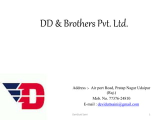 DD & Brothers Pvt. Ltd.
Address :- Air port Road, Pratap Nagar Udaipur
(Raj.)
Mob. No. 77376-24810
E-mail : deviduttsaini@gmail.com
Wednesday, August 26, 2015 DeviDutt Saini 1
 