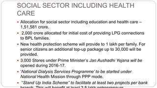 SOCIAL SECTOR INCLUDING HEALTH
CARE
 Allocation for social sector including education and health care –
1,51,581 crore.
 2,000 crore allocated for initial cost of providing LPG connections
to BPL families.
 New health protection scheme will provide to 1 lakh per family. For
senior citizens an additional top-up package up to 30,000 will be
provided.
 3,000 Stores under Prime Minister’s Jan Aushadhi Yojana will be
opened during 2016-17.
 ‘National Dialysis Services Programme’ to be started under
National Health Mission through PPP mode.
 “Stand Up India Scheme” to facilitate at least two projects per bank
 