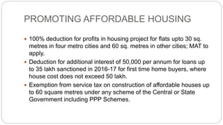 PROMOTING AFFORDABLE HOUSING
 100% deduction for profits in housing project for flats upto 30 sq.
metres in four metro cities and 60 sq. metres in other cities; MAT to
apply.
 Deduction for additional interest of 50,000 per annum for loans up
to 35 lakh sanctioned in 2016-17 for first time home buyers, where
house cost does not exceed 50 lakh.
 Exemption from service tax on construction of affordable houses up
to 60 square metres under any scheme of the Central or State
Government including PPP Schemes.
 