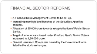 FINANCIAL SECTOR REFORMS
 A Financial Data Management Centre to be set up.
 Increasing members and benches of the Securities Appellate
Tribunal.
 Allocation of 25,000 crore towards recapitalisation of Public Sector
Banks.
 Target of amount sanctioned under Pradhan Mantri Mudra Yojana
increased to 1,80,000 crore.
 General Insurance Companies owned by the Government to be
listed in the stock exchanges.
 