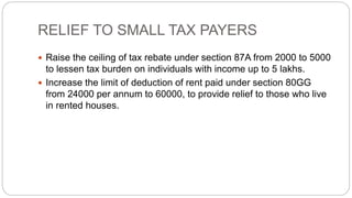 RELIEF TO SMALL TAX PAYERS
 Raise the ceiling of tax rebate under section 87A from 2000 to 5000
to lessen tax burden on individuals with income up to 5 lakhs.
 Increase the limit of deduction of rent paid under section 80GG
from 24000 per annum to 60000, to provide relief to those who live
in rented houses.
 