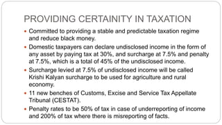 PROVIDING CERTAINITY IN TAXATION
 Committed to providing a stable and predictable taxation regime
and reduce black money.
 Domestic taxpayers can declare undisclosed income in the form of
any asset by paying tax at 30%, and surcharge at 7.5% and penalty
at 7.5%, which is a total of 45% of the undisclosed income.
 Surcharge levied at 7.5% of undisclosed income will be called
Krishi Kalyan surcharge to be used for agriculture and rural
economy.
 11 new benches of Customs, Excise and Service Tax Appellate
Tribunal (CESTAT).
 Penalty rates to be 50% of tax in case of underreporting of income
and 200% of tax where there is misreporting of facts.
 