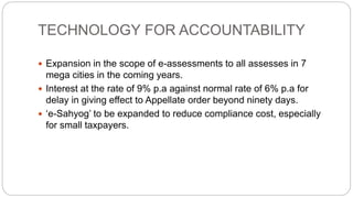 TECHNOLOGY FOR ACCOUNTABILITY
 Expansion in the scope of e-assessments to all assesses in 7
mega cities in the coming years.
 Interest at the rate of 9% p.a against normal rate of 6% p.a for
delay in giving effect to Appellate order beyond ninety days.
 ‘e-Sahyog’ to be expanded to reduce compliance cost, especially
for small taxpayers.
 