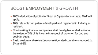 BOOST EMPLOYMENT & GROWTH
 100% deduction of profits for 3 out of 5 years for start ups; MAT will
apply.
 10% rate of tax on patents developed and registered in India by a
resident.
 Non-banking financial companies shall be eligible for deduction to
the extent of 5% of its income in respect of provision for bad and
doubtful debts.
 Basic custom and excise duty on refrigerated containers reduced to
5% and 6%.
 
