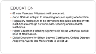 EDUCATION
 62 new Navodaya Vidyalayas will be opened.
 Sarva Shiksha Abhiyan to increasing focus on quality of education.
 Regulatory architecture to be provided to ten public and ten private
institutions to emerge as world-class Teaching and Research
Institutions.
 Higher Education Financing Agency to be set-up with initial capital
base of 1000 Crores.
 Digital Depository for School Leaving Certificates, College Degrees,
Academic Awards and Mark sheets to be set-up.
 