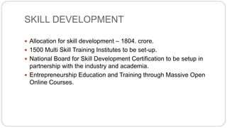 SKILL DEVELOPMENT
 Allocation for skill development – 1804. crore.
 1500 Multi Skill Training Institutes to be set-up.
 National Board for Skill Development Certification to be setup in
partnership with the industry and academia.
 Entrepreneurship Education and Training through Massive Open
Online Courses.
 