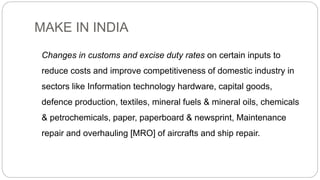 MAKE IN INDIA
Changes in customs and excise duty rates on certain inputs to
reduce costs and improve competitiveness of domestic industry in
sectors like Information technology hardware, capital goods,
defence production, textiles, mineral fuels & mineral oils, chemicals
& petrochemicals, paper, paperboard & newsprint, Maintenance
repair and overhauling [MRO] of aircrafts and ship repair.
 