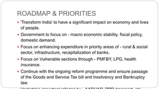 ROADMAP & PRIORITIES
 'Transform India' to have a significant impact on economy and lives
of people.
 Government to focus on - macro economic stability, fiscal policy,
domestic demand.
 Focus on enhancing expenditure in priority areas of - rural & social
sector, infrastructure, recapitalization of banks.
 Focus on Vulnerable sections through - PMFBY, LPG, health
insurance.
 Continue with the ongoing reform programme and ensure passage
of the Goods and Service Tax bill and Insolvency and Bankruptcy
law.
 