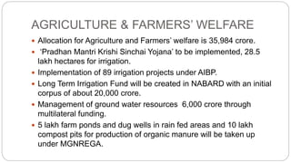 AGRICULTURE & FARMERS’ WELFARE
 Allocation for Agriculture and Farmers’ welfare is 35,984 crore.
 ‘Pradhan Mantri Krishi Sinchai Yojana’ to be implemented, 28.5
lakh hectares for irrigation.
 Implementation of 89 irrigation projects under AIBP.
 Long Term Irrigation Fund will be created in NABARD with an initial
corpus of about 20,000 crore.
 Management of ground water resources 6,000 crore through
multilateral funding.
 5 lakh farm ponds and dug wells in rain fed areas and 10 lakh
compost pits for production of organic manure will be taken up
under MGNREGA.
 